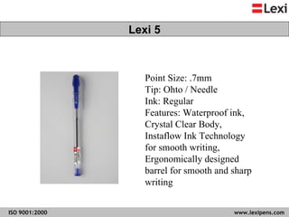 Point Size: .7mm Tip: Ohto / Needle  Ink: Regular Features: Waterproof ink, Crystal Clear Body, Instaflow Ink Technology for smooth writing, Ergonomically designed barrel for smooth and sharp writing  Lexi 5 