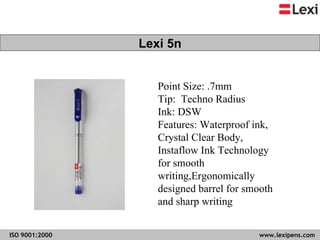 Lexi 5n Point Size: .7mm Tip:  Techno Radius Ink: DSW  Features: Waterproof ink, Crystal Clear Body, Instaflow Ink Technology for smooth writing,Ergonomically designed barrel for smooth and sharp writing  Lexi 5n 
