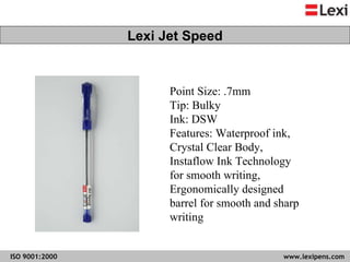 Point Size: .7mm Tip: Bulky Ink: DSW  Features: Waterproof ink, Crystal Clear Body, Instaflow Ink Technology for smooth writing, Ergonomically designed barrel for smooth and sharp writing  Lexi Jet Speed 