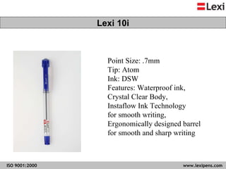 Point Size: .7mm Tip: Atom  Ink: DSW  Features: Waterproof ink,  Crystal Clear Body,  Instaflow Ink Technology  for smooth writing, Ergonomically designed barrel  for smooth and sharp writing  Lexi 10i 