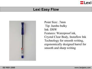 Point Size: .7mm Tip: Jumbo bulky  Ink: DSW  Features: Waterproof ink,  Crystal Clear Body, Instaflow Ink  Technology for smooth writing,  ergonomically designed barrel for  smooth and sharp writing  Lexi Easy Flow 