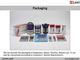 We can provide the packaging in Dispensers, Boxes, Pouches, Blisters etc. It can also be customized according to Customers/ Market Requirements. Packaging ISO 9001:2000   www.lexipens.com  