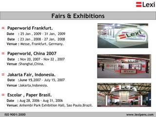 Paperworld Frankfurt. Date   :  25 Jan , 2009 – 31 Jan,  2009 Date  :  23 Jan , 2008 – 27 Jan,  2008 Venue  :  Messe, Frankfurt, Germany.  Paperworld, China 2007 Date  :  Nov 20, 2007 - Nov 22 , 2007 Venue  :Shanghai,China.  Jakarta Fair, Indonesia. Date  :June 15 ,2007 – July 15, 2007 Venue  :Jakarta,Indonesia.  Escolar , Paper Brasil. Date  :  Aug 28, 2006 - Aug 31, 2006 Venue:  Anhembi Park Exhibition Hall, Sao Paulo,Brazil. Fairs & Exhibitions ISO 9001:2000   www.lexipens.com  