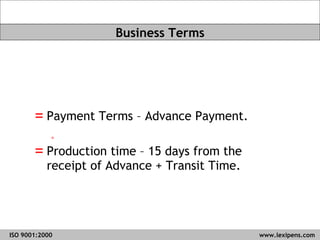 Payment Terms – Advance Payment. Production time – 15 days from the receipt of Advance + Transit Time.  ISO 9001:2000   www.lexipens.com  Business Terms 