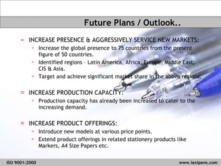 INCREASE PRESENCE & AGGRESSIVELY SERVICE NEW MARKETS: Increase the global presence to 75 countries from the present figure of 50 countries. Identified regions – Latin America, Africa, Europe, Middle East, CIS & Asia. Target and achieve significant market share in the above regions. INCREASE PRODUCTION CAPACITY: Production capacity has already been increased to cater to the increasing demand. INCREASE PRODUCT OFFERINGS:  Introduce new models at various price points.  Extend product offerings in related stationery products like Markers, A4 Size Papers etc. Future Plans / Outlook.. ISO 9001:2000   www.lexipens.com  