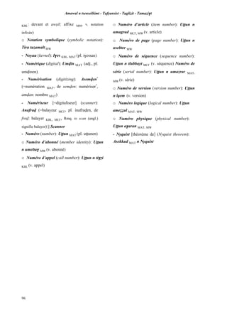 Amawal n tsenselkimt - Tafôansist - Taglizit - Tamazi$t
96
KBL: devant et awûil: affixe MM, v. notation
infixée)
o Notation symbolique (symbolic notation):
Tira tazamalt MW
- Noyau (kernel): I$es KBL, MAT (pl. i$essan)
- Numérique (digital): Umvin MAT (adj., pl.
umvinen)
- Numérisation (digitizing): Asemven*
(=numération MAT, de semven: numériser*
,
amvan: nombre MAT)
- Numériseur [=digitaliseur] (scanner):
Anafrav (=balayeur MC£, pl. inafraven, de
frev: balayer KBL, MC£, Rmq. to scan (angl.)
signifie balayer) || Scanner
- Numéro (number): Uîîun MAT (pl. uîîunen)
o Numéro d’abonné (member identity): Uîîun
n umelta$ MW (v. abonné)
o Numéro d’appel (call number): Uîîun n ti$ôi
KBL (v. appel)
o Numéro d’article (item number): Uîîun n
umagrad MC£, MW (v. article)
o Numéro de page (page number): Uîîun n
usebter MW
o Numéro de séquence (sequence number):
Uîîun n tlubbayt MC£ (v. séquence) Numéro de
série (serial number): Uîîun n umazrar MAT,
MW (v. série)
o Numéro de version (version number): Uîîun
n lqem (v. version)
o Numéro logique (logical number): Uîîun
ameééul MAT, MW
o Numéro physique (physical number):
Uîîun a$aran MAT, MW
- Nyquist [théorème de] (Nyquist theorem):
Asekkud MAT n Nyquist
 
