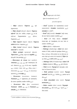 Amawal n tsenselkimt - Tafôansist - Taglizit - Tamazi$t
97
Ôlangue qui es de chair,
Qui t'a transformée en os ?9
proverbe algérien
9
A yiles ixeddmen s weksum, d acu i-k-yerran d i$es KBL
- Objet (object): Ta$awsa KBL (pl.
ti$awsiwin)
o Objet fractal (fractal object): Ta$awsa
tafersit*
(de fres: tailler, couper KBL et de
tafersut: fragmentation CLH, tifersa:
fragments CLH)
o Objet importé (import object): Ta$awsa
tuktirt (de kter: importer MW)
o Objet lexical (lexical object): Ta$awsa
tamawalt*
(v. lexical)
- Objets protégés (protected objects):
Ti$awsiwin KBL(sing. ta$awsa) tugdilin KBL
(de gdel: être protégé KBL)
- Observateur de réseau (net watcher):
Amannay MC£, MW, MAT (pl. imannayen, de
ani: observer KBL, MW et de aney: regarder
MC£, senney: viser, voir MC£, Rmq. annay =
observation MW, MAT= vue MC£ et amasannay:
spectacle MC£) n uzeîîa KBL
- Occurrence (occurrence, instance):
Tummant MC£ (= apparence, pl. tummanin,
de sumen: paraître, rendre visible MC£)
o Occurrence libre (free occurrence):
Tummant tilellit MW, MC£ || Tummant MC£
tadarfit MC£ (v. libération)
- Octal1
[système de numération] (octal
numeration): Asemven (numération MAT)
atamvan (v. octal2
)
- Octal2
[adj.] (octal): Atamvan*
(adj.=nom,
de tam: huit et amvan: nombre MW)
- Octet [=8 bits] (byte): Atamvan*
(nom=adj., pl. itamvanen, de tam: huit et
amvan: nombre MW)
- Offset (offset): v. déplacement
- Ombrage (shadowing): Asdari (de sdari:
mettre à l’abri, cacher de quelque chose KBL,
Rmq. ombrage: effet produit sur un objet par un
autre objet qui cache de la lumière) || Tigin (de
eg: faire KBL) n tili (ombre KBL, MC£)
o Ombrage 3-D (3-D shadowing): Asdari 3-D
- Ombre (shadow): Tili KBL, MC£ (pl. tiliwin)
- Onde (wave): Tayyugt (pl. tayyugin, onde
chez les Zouara de Lybie)
o Onde porteuse (carrier wave): Tayyugt
tambabit*
(de bib KBL= babbu MC£: porter sur le
dos KBL)
o Onde sinusoïdale (sine wave): Tayyugt
tasinusant MAT
- Ondes courtes (short waves): Tayyugin
tiwezzlanin KBL (de iwzil KBL= igzal MC£ =
être court)
 