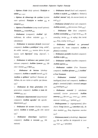 Amawal n tsenselkimt - Tafôansist - Taglizit - Tamazi$t
99
o Options d’aide (help options): Tixtiôiyin n
tallalt MC£, MAT
o Options de démarrage du système (system
start options): Tixtiôiyin n weskar KBL n
unagraw MAT
o Options d’installation (setup install options):
Tixtiôiyin KBL n userkeb KBL
- Ordinateur (computer): Aselkim*
(pl.
iselkimen, de selkem: exécuter MC£, v.
calculateur)
o Ordinateur à neurones formels (neuronal
computer): Aselkim s yeskikiyen*
(sing. askiki*
,
de askiki: nervure CLH, neurone dérive du grec
neuron: nerf) il$awiyen*
(sing. al$awan*
, v.
formel)
o Ordinateur à tolérance aux pannes (fault
tolerant computer): Aselkim izemren KBL (de
zmer: résister KBL) i tiôzi KBL
o Ordinateur de bureau (desktop
computer): Aselkim n umahil (travail MW) ||
Aselkim n ufellaru*
(afellaru*
(bureau), pl.
ifellura, de aru: écrire et sufella: par dessus
KBL)
o Ordinateur de 5ème génération (5th
generation computer): Aselkim n tsuta tis
semmus KBL, MC£
o Ordinateur départemental (departmental
computer): Aselkim agezdan*
(de agezdu:
département MW)
o Ordinateur de secours (backup computer,
spare): Aselkim n weslak KBL(de slek: sauver
KBL)
o Ordinateur domestique (appliance
computer): Aselkim n wexxam KBL (de
maison)
o Ordinateur dorsal (back end computer):
Aselkim n usefrek MW n ifuyla (v. fichier) ||
Aselkim*
ataram*
(adj., de ataram (nom): en
aval MC£)
o Ordinateur frontal (front end computer):
Aselkim awenzi CLH (de tawenza: front KBL)
o Ordinateur hôte (host computer):
Aselkim asennefta$ MC£ (=qui invite MC£, de
sennefte$: inviter MC£ et nafta$: être invité
MC£, Rmq. anafta$: invité MC£)
o Ordinateur individuel ou personnel
(personal PC, home computer): Aselkim n
yiwen [n wemdan]
o Ordinateur portable (handled computer):
Aselkim n ufus KBL
o Ordinateur satellite (satellite computer):
Aselkim agensa MW
o Ordinateur scalaire (Von Neumann
computer): Aselkim afesnan MAT || Aselkim*
n Von Neumann
o Ordinateur terminal [=terminal
intelligent] (head end computer): Aselkim n
yixef (v. terminal) || Ixf (v. terminal) amegzu
MW (intelligent MW)
o Ordinateur vectoriel [= calculateur
vectoriel] (vector processor): Aselkim
amaway MAT (de awi KBL: awey MC£: porter,
amaway: vecteur MAT = porteur MC£)
- Ordinogramme [= organigramme] (flow
chart): Unu$ (dessin MW) ameskan (adj., de
sken: montrer KBL, Rmq. diagramme: ameskan
MAT)
- Ordonnancement (scheduling): Amyezwer
KBL (de my: préfixe de réciprocité et zwer
KBL=izar MC£= précéder)
 
