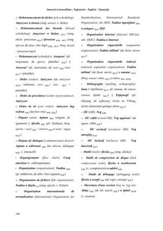 Amawal n tsenselkimt - Tafôansist - Taglizit - Tamazi$t
100
o Ordonnancement de tâches (job scheduling):
Amyezwer n tiwura (sing. tawuri, v. tâche)
o Ordonnancement des threads (thread
scheduling): Amyezwer n ikalan MAT (sing.
akala: processus MAT) ifessasen KBL, MC£ (sing.
afessas de ifsas: être léger KBL, MC£, Rmq. thread
= processus léger)
- Ordonnanceur (scheduler): Ane$was*
(pl.
ine$wasen, de s$iwes: planifier MW) ||
Anazwar*
(pl. inazwaren, de zwer KBL=izar
MC£= précéder)
- Ordre (order): Amizzwer (de smizzwer
MAT: ordonner, zwer KBL= izar MC£ =
précéder)
o Ordre de précédence (order of precedence):
Amizzwer
o Ordre de tri (sort order): Amizzwer deg
wefran MW (de fren: trier MW, KBL)
- Organe (unit): Agman MW (organe, pl.
igmanen) || Aferdis MW (pl. iferdisen, Rmq.
aferdis = unité MW = élément MW et unité = tiggep
MAT)
o Organe de dialogue (communication device):
Agman n udiwenni MW (de sdiwen: dialoguer
MW, v. interactif)
- Organigramme (flow chart): Unu$
ameskan (v. ordinogramme)
- Organisation (organization): Tuddsa MW
(pl. tuddsiwin, de ddes: être organisé MW)
o Organisation de fichiers (file organization):
Tuddsa n ifuyla NA (sing. afaylu, v. fichier)
o Organisation internationale de
normalisation (International Organization for
Standardization, International Standards
Organization, abr.ISO): Tuddsa tagra$lant MW
n uslugen MAT ISO
o Organisation Internet (Internet SOCiety,
abr. ISOC): Tuddsa n Internet
o Organisation séquentielle (sequential
organization): Tuddsa tulkimt*
(de lkem: suivre
MC£)
o Organisation séquentielle indexée
(indexed sequential organization): Tuddsa
tulkimt*
(de lkem: suivre MC£) s umatar MAT
(Rmq. amatar: index MAT et indice MW, MZB)
- Orthographe (spelling, orthography):
Inun (=épellation MC£, pl. inunan, de ennen,
sennen: épeler MC£) || Tafayne$t*
(pl.
tifayna$, de seffeyne$: écrire en Tifina$,
écrire clairement quelque chose MC£)
- OU (OR): Ne$ KBL
o OU câblé (wired OR): Ne$ agatwan*
(de
agatu: câble MW)
o OU exclusif (exclusive OR): Ne$
amsufe$ MAT
o OU inclusif (inclusive OR): Ne$
imserreê MAT
- Outils (tools): Ifecka MW (sing. afecku)
o Outils de compression de disque (disk
compression tools): Ifecka n usekkussem
KBL (v. compression) n uvebsi KBL
o Outils de débogage (debugging tools):
Ifecka n use$ti MW (de se$tu: corriger MW)
- Ouverture d'une session (log in, log on):
Alday KBL (de ldi: ouvrir KBL) n t$imit MZB
(v. session)
 