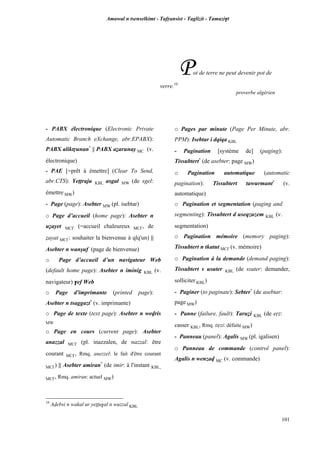 Amawal n tsenselkimt - Tafôansist - Taglizit - Tamazi$t
101
Pot de terre ne peut devenir pot de
verre.10
proverbe algérien
10
Avebsi n wakal ur yeppu$al n wuzzal KBL
- PABX électronique (Electronic Private
Automatic Branch eXchange, abr.EPABX):
PABX aliktôunan*
|| PABX aéarunay MC (v.
électronique)
- PAE [=prêt à émettre] (Clear To Send,
abr.CTS): Yeppraju KBL asgal MW (de sgel:
émettre MW)
- Page (page): Asebter MW (pl. isebtar)
o Page d’accueil (home page): Asebter n
uéayet MC£ (=accueil chaleureux MC£, de
éayat MC£: souhaiter la bienvenue à qlq'un) ||
Asebter n wanûuf (page de bienvenue)
o Page d’accueil d’un navigateur Web
(default home page): Asebter n iminig KBL (v.
navigateur) $ef Web
o Page d'imprimante (printed page):
Asebter n tsaggazt*
(v. imprimante)
o Page de texte (text page): Asebter n wevris
MW
o Page en cours (current page): Asebter
anazzal MC£ (pl. inazzalen, de nazzal: être
courant MC£, Rmq. anezzel: le fait d'être courant
MC£) || Asebter amiran*
(de imir: à l'instant KBL,
MC£, Rmq. amiran: actuel MW)
o Pages par minute (Page Per Minute, abr.
PPM): Isebtar i dqiqa KBL
- Pagination [système de] (paging):
Tissubtert*
(de asebter: page MW)
o Pagination automatique (automatic
pagination): Tissubtert tawurmant*
(v.
automatique)
o Pagination et segmentation (paging and
segmenting): Tissubtert d useqzuzem KBL (v.
segmentation)
o Pagination mémoire (memory paging):
Tissubtert n tkatut MC£ (v. mémoire)
o Pagination à la demande (demand paging):
Tissubtert s usuter KBL (de ssuter: demander,
solliciter KBL)
- Paginer (to paginate): Sebter*
(de asebtar:
page MW)
- Panne (failure, fault): Taruéi KBL (de eôz:
casser KBL, Rmq. tiôzi: défaite MW)
- Panneau (panel): Agalis MW (pl. igalisen)
o Panneau de commande (control panel):
Agalis n wenzav MC (v. commande)
 