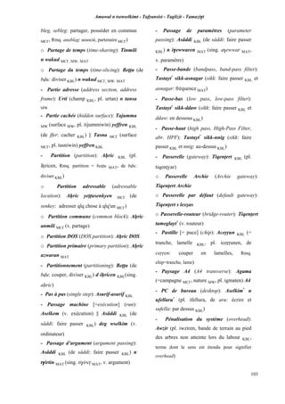 Amawal n tsenselkimt - Tafôansist - Taglizit - Tamazi$t
103
bleg, sebleg: partager, posséder en commun
MC£, Rmq. anablag: associé, partenaire MC£)
o Partage de temps (time-sharing): Tinmili
n wakud MC£, MW, MAT
o Partage du temps (time-slicing): Beîîu (de
bvu: diviser KBL) n wakud MC£, MW, MAT
- Partie adresse (address section, address
frame): Urti (champ KBL, pl. urtan) n tansa
MW
- Partie cachée (hidden surface): Tajumma
MW (surface MW, pl. tijummiwin) yeffren KBL
(de ffer: cacher KBL) || Tasna MC£ (surface
MC£, pl. tasniwin) yeffren KBL
- Partition (partition): Aêric KBL (pl.
iêricen, Rmq. partition = beîîu MAT, de bvu:
diviser KBL)
o Partition adressable (adressable
location): Aêric yeppusenkyen MC£ (de
senkey: adresser qlq chose à qlq'un MC£)
o Partition commune (common block): Aêric
anmili MC£ (v. partage)
o Partition DOS (DOS partition): Aêric DOS
o Partition primaire (primary partition): Aêric
azwaran MAT
- Partitionnement (partitioning): Beîîu (de
bvu: couper, diviser KBL) d iêricen KBL(sing.
aêric)
- Pas à pas (single step): Asurif-asurif KBL
- Passage machine [=exécution] (run):
Aselkem (v. exécution) || Asâddi KBL (de
sâddi: faire passer KBL) deg wselkim (v.
ordinateur)
- Passage d’argument (argument passing):
Asâddi KBL (de sâddi: faire passer KBL) n
t$irtin MAT (sing. ti$irep MAT, v. argument)
- Passage de paramètres (parameter
passing): Asâddi KBL (de sâddi: faire passer
KBL) n i$ewwaren MAT (sing. a$ewwar MAT,
v. paramètre)
- Passe-bande (bandpass, band-pass filter):
Tastayt*
sikk-asnagar (sikk: faire passer KBL et
asnagar: fréquence MAT)
- Passe-bas (low pass, low-pass filter):
Tastayt*
sikk-ddaw (sikk: faire passer KBL et
ddaw: en dessous KBL)
- Passe-haut (high pass, High-Pass Filter,
abr. HPF): Tastayt*
sikk-nnig (sikk: faire
passer KBL et nnig: au-dessus KBL)
- Passerelle (gateway): Tiqenîert KBL (pl.
tiqenîyar)
o Passerelle Archie (Archie gateway):
Tiqenîert Archie
o Passerelle par défaut (default gateway):
Tiqenîert s lexûas
o Passerelle-routeur (bridge-router): Tiqenîert
tameglayt*
(v. routeur)
- Pastille [= puce] (chip): Aceôôun KBL (=
tranche, lamelle KBL, pl. iceôôunen, de
ceôôen: couper en lamelles, Rmq.
chip=tranche, lame)
- Paysage A4 (A4 transverse): Agama
(=campagne MC£, nature MW, pl. igmaten) A4
- PC de bureau (desktop): Aselkim*
n
ufellaru*
(pl. ifellura, de aru: écrire et
sufella: par dessus KBL)
- Pénalisation du système (overhead):
Awzir (pl. iwziren, bande de terrain au pied
des arbres non atteinte lors du labour KBL,
terme dont le sens est étendu pour signifier
overhead)
 