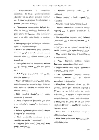 Amawal n tsenselkimt - Tafôansist - Taglizit - Tamazi$t
105
- Photocomposition [= composition
automatique de textes] (photocomposition):
Afasudes*
(de afa: photo*
et sudes: composer
MW) || Asudes MW awurman (v. automatique) n
yevrisen (sing. avris: texte MW)
- Photographie (photography): Tafarut*
(pl.
tifura, de tafat KBL ou afa MC£: lumière ou afa:
photo*
et aru: tracer KBL, MAT , Rmq. photographie
vient du gr. phôs, phôtos=lumière et graphein=
tracer)
- Photostyle [=crayon électronique] (electronic
stylus): v. crayon électronique
- Phrase de commentaire (note sentense):
Tawinest MW (pl. tiwinas, Rmq. tawinest: anneau
métallique fermé MC£, pendant d’oreille KBL) n
uwennit MW
- Pièce jointe (mail as attachment): Tasawit
KBL (pl. tisiway) yernan KBL (de rnu: ajouter
KBL)
- Pied de page (page footer): Avar KBL (pl.
ivarren) n usebter MW
- Pile [= LIFO] (stack): Akufi KBL (pl. ikufan,
espèce de grande jarre servant de réserve de blé, de
figues sèches ...) || Atemmu (pl. itemma, hutte à
fourrage, à paille KBL)
- Pilote (handler): Anuvaf MC£ (= gérant,
surveillant, pl. inuvafen)
o Pilote d’impression fac-similé (fax print
driver): Anuvaf n tsaggazt*
(v. imprimante) n
lFax
o Pilote d’imprimante (printer driver): Anuvaf
n tsaggazt *
(v. imprimante)
o Pilote multimédia (multimedia driver):
Anuvaf n ugetmedia*
(v. multimédia)
- Ping-pong [aller retour] (ping pong): Ping
pong || Ddu-u$al KBL
- Pipe-line (pipeline): Aselda MW (pl.
iseldayen)
- Piratage (hacking) [= fraude]: As$endef KBL
(v. pirater)
- Pirater (to pirate): S$endef (tromper KBL)
- Piraterie informatique (computer piracy):
As$endef KBL (v. pirater) asenselkam*
(v.
informatique)
- Piste magnétique (magnetic track): Tafu$alt
(zone étroite MZB, pl. tifu$alin) tadkirant MC (v.
magnétisme)
- Pixel (pixel, abr. de PIcture ELement): Pixel ||
Aferdis (élément MW) n tugna (image MW, MC£)
- Plage (range): Tagrumma (=ensemble MAT,
pl. tagrummiwin)
o Plage d’adresses (address range):
Tagrumma n tansiwin MW (sing. tansa)
o Plage d’erreurs (error range): Tagrumma n
inezriyen CLH (sing. anezri)
- Plan informatique (computer capacity
planning): A$awas MW (pl. i$uwas)
asenselkam*
(v. informatique)
- Plate-forme (platform): Agwni KBL (pl.
igwenna, terrain plat, diminutif: tagwnip) ||
Ti$eô$eôt KBL, MC£ (sol de maison KBL, terrain
plat et uni MC£, pl. ti$eô$aô, de $eô$eô: aménager
une plate-forme KBL, courir à toute vitesse MC£)
o Plate-forme du serveur de site (site server
platform): Ti$eô$eôt n uqeddac (v. serveur) n
ismel MC£ (v. site)
- Plein-additionneur (full-adder): Arennay*
(v.
additionneur) açuôan KBL
- Plein écran (full-screen): Agdil MC£, MW (pl.
igdilen) açuôan KBL
 