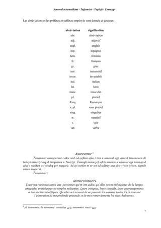 Amawal n tsenselkimt - Tafôansist - Taglizit - Tamazi$t
7
Les abréviations et les préfixes et suffixes employés sont donnés ci-dessous:
abréviation signification
abr. abréviation
adj. adjectif
angl. anglais
esp. espagnol
fem. féminin
fr. français
gr. grec
intr. intransitif
invar. invariable
ital. italien
lat. latin
masc. masculin
pl. pluriel
Rmq. Remarque
s. pl. sans pluriel
sing. singulier
tr. transitif
v. voir
ver. verbe
Asennemer 4
Tanemmirt tameqwrant i akw wid i-d-yefkan afus i tira n umawal agi, ama d imusnawen di
tutlayt tamazi$t ne$ d ime$nasen n Tmazi$t. Tamu$li nnsen $ef avris amenzu n umawal agi terna-yi-d
afud i wakken a-t-siwve$ $er taggara. Ad iyi-surfen m’ur ten-id-uddre$ ara akw yiwen yiwen, tajmilt
nnsen meqwret.
Tanemmirt !
Remerciements
Toute ma reconnaissance aux personnes qui m’ont aidée, qu’elles soient spécialistes de la langue
amazighe, praticiennes ou simples militantes. Leurs critiques, leurs conseils, leurs encouragements
m’ont été très bénéfiques. Qu’elles m’excusent de ne pouvoir les nommer toutes ici et trouvent
l’expression de ma profonde gratitude et de mes remerciements les plus chaleureux.
4
pl. isennemar, de sennemer: remercier MC£, tanemmirt: merci MC£
 