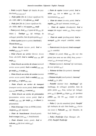 Amawal n tsenselkimt - Tafôansist - Taglizit - Tamazi$t
106
- Poids (weight): Taéayt (pl. tiéayin, de ééay:
être lourd MAT,KBL,MC£)
o Poids faible [Bit de ] (least significant bit,
abr. LSB): Abit*
(v. bit) afessas KBL mavi
o Poids fort [Bit de ] (most significant bit,
abr. MSB): Abit*
(v. bit) aéayan KBL mavi
- Point (point): Ired MAT (=grain de blé KBL, pl.
irden) || Tatebqet MC£ (pl. titebqqa, de
setbeqqet: pointiller, faire de petits points MC£)
o Point à point (point to point): Ired-Ired ||
Tiwent tiwent MZB
o Point d'accès (access port): Ired n
wadduf MZB, KBL (v. accès)
o Point d’accès au service (Service Access
Point, abr.SAP): Ired n wadduf MZB, KBL $er
tanfa MC£
o Point d’accès au service de réseau (network
service access point): Ired n wadduf MZB, KBL
$er tanfa MC£ n uzeîîa KBL
o Point d’accès au service de session (session
service access point): Ired n wadduf MZB, KBL
$er tanfa MC£ n t$imit KBL, MZB
o Point d’accès au service de transport
(transport service access point): Ired n wadduf
MZB, KBL $er tanfa MC£ n umesni MW
o Point d’accès au service de présentation
(presentation service access point): Ired n
wadduf MZB, KBL $er tanfa MC£ n tihawt (v.
présentation)
o Point d’ancrage [=lien en HTML] (link):
Ase$wen KBL (pl. ise$wan)
o Point de branchement (branch-point):
Ired n wengaz (saut KBL, v. branchement)
o Point d'entrée (entry point): Ired n
wekcam KBL(de kcem: entrer KBL)
o Point de reprise (restart point): Ired n
tulsin KBL (ou n talest MC£ de ales:
recommencer KBL, MC£)
o Point de retour (re-entry point): Ired n
tu$alin KBL(de u$al: retourner, revenir KBL)
o Point de rupture (breakpoint): Ired n
wengaz (de neggez: sauter KBL, Rmq. aneggez =
saut KBL)
o Point de sonde (probing-point): Ired n
usenqed KBL(de senqed: contrôler, sonder
KBL)
o Point de test (checkpoint): Ired n usenqed
KBL (v. contrôle)
- Pointer (to point): Sweô MC£ (de weô: être
pointé [une arme sur une cible], Rmq. pointer =
senqev MAT de taneqqiî: point KBL)
- Pointeur (pointer): Asewwaô*
(pl. isewwaôen,
de sweô: pointer MC£)
o Pointeur de liste (list pointer): Asewwaô*
n tebdart MAT
o Pointeur de pile (stack pointer): Asewwaô*
n ukufi KBL (v. pile)
- Pointillé (dashed line): Ametbaqqa*
(pl.
imetbuqqa, de setbeqqet: pointiller, faire de
petits points MC£, Rmq. tatebqet [pl. titebqqa]:
point MC£) || Ijerrid MW (ligne MW, pl. ijerriden)
yebbin KBL (de bbi KBL: couper en petits
morceaux)
- Police [= jeu de caractères] (font): Tasefsit*
(pl. tisefsayin, de sefsi: faire fondre KBL, d’où le
mot fonte) || Tabasakt MC£ (pl. tibasakin, de
bsek: fondre MC£)
o Police PostScript (Type Manager, abr.
ATM): Tasefsit*
PostScript
 