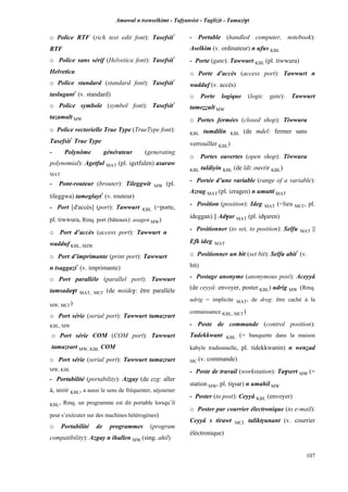Amawal n tsenselkimt - Tafôansist - Taglizit - Tamazi$t
107
o Police RTF (rich text edit font): Tasefsit*
RTF
o Police sans sérif (Helvetica font): Tasefsit*
Helvetica
o Police standard (standard font): Tasefsit*
taslugant*
(v. standard)
o Police symbole (symbol font): Tasefsit*
tazamalt MW
o Police vectorielle True Type (TrueType font):
Tasefsit*
True Type
- Polynôme générateur (generating
polynomial): Agetful MAT (pl. igetfulen) asaraw
MAT
- Pont-routeur (brouter): Tileggwit MW (pl.
tileggwa) tameglayt*
(v. routeur)
- Port [d'accès] (port): Tawwurt KBL (=porte,
pl. tiwwura, Rmq. port (bâteaux): asagen MW)
o Port d’accès (access port): Tawwurt n
wadduf KBL, MZB
o Port d’imprimante (print port): Tawwurt
n tsaggazt*
(v. imprimante)
o Port parallèle (parallel port): Tawwurt
tamsada$t MAT, MC£ (de mside$: être parallèle
MW, MC£)
o Port série (serial port): Tawwurt tamazrart
KBL, MW
o Port série COM (COM port): Tawwurt
tamazrart MW, KBL COM
o Port série (serial port): Tawwurt tamazrart
MW, KBL
- Portabilité (portability): Azgay (de ezg: aller
à, seoir KBL, a aussi le sens de fréquenter, séjourner
KBL, Rmq. un programme est dit portable lorsqu’il
peut s’exécuter sur des machines hétérogènes)
o Portabilité de programmes (program
compatibility): Azgay n ihallen MW (sing. ahil)
- Portable (handled computer, notebook):
Aselkim (v. ordinateur) n ufus KBL
- Porte (gate): Tawwurt KBL (pl. tiwwura)
o Porte d'accès (access port): Tawwurt n
wadduf (v. accès)
o Porte logique (logic gate): Tawwurt
tameééult MW
o Portes fermées (closed shop): Tiwwura
KBL tumdilin KBL (de mdel: fermer sans
verrouiller KBL)
o Portes ouvertes (open shop): Tiwwura
KBL tuldiyin KBL (de ldi: ouvrir KBL)
- Portée d’une variable (range of a variable):
Azrag MAT (pl. izragen) n umutti MAT
- Position (position): Ideg MAT (=lieu MC£, pl.
ideggan) || Ad$ar MAT (pl. id$aren)
- Positionner (to set, to position): Selfu MAT ||
Efk ideg MAT
o Positionner un bit (set bit): Selfu abit*
(v.
bit)
- Postage anonyme (anonymous post): Aceyyâ
(de ceyyâ: envoyer, poster KBL) udrig MW (Rmq.
udrig = implicite MAT, de dreg: être caché à la
connaissance KBL, MC£)
- Poste de commande (control position):
Tadekkwant KBL (= banquette dans la maison
kabyle tradionnelle, pl. tidekkwanin) n wenéad
MC (v. commande)
- Poste de travail (workstation): Ta$sert MW (=
station MW, pl. ti$sar) n umahil MW
- Poster (to post): Ceyyâ KBL (envoyer)
o Poster par courrier électronique (to e-mail):
Ceyyâ s tirawt MC£ taliktôunant (v. courrier
éléctronique)
 