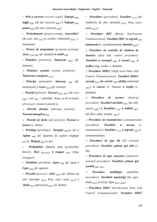 Amawal n tsenselkimt - Tafôansist - Taglizit - Tamazi$t
109
- Prêt à recevoir (receive ready): Yeppraju KBL
tuîîfa KBL (de îîef: recevoir KBL) || Yeppraju KBL
armas MW (de rmes: recevoir MW)
- Prétraitement (preprocessing): Azarsekker*
(de azar: pré MAT et asekker: traitement KBL, v.
traitement)
- Preuve de programme (program proving):
Anza CLH, MW (pl. anzaten) n wahil MW
- Primitive (primitive): Tamenzut MAT (pl.
timenza)
o Primitive système (system primitive):
Tamenzut n unagraw MAT
- Principe (principle): Amenzay MW (pl.
imenzayen) || Azwir MAT (pl. izwiren)
- Priorité (priority): Tazwart KBL, MC£ (de zwer
KBL= izar MC£ = précéder ; Rmq. on dit en kabyle
efk tazwart i: donner la priorité à)
o Priorité absolue (absolute priority):
Tazwart tamagdezt MW
o Priorité de tâche (job priority): Tazwart n
tawuri (v. tâche)
- Privilège (privilege): Taseglut KBL(s. pl.) ||
Aglam MW (pl. iglamen, de seglem: négliger
MC£) || Meêyaf KBL (s. pl.)
- Probabilités [théorie des] (probability
theory): Tiéri MW,MAT n tseqqar MAT (sing.
taseqqart)
- Problème (problem): Agnu MW (pl. igna) ||
Ugur KBL (pl. uguren)
- Procédé (process): Askir MAT (pl. iskiren, de
sker: procéder MAT, Rmq. askar: mode MAT) ||
Akala MAT (processus MAT, pl. ikalan)
- Procédure (procedure): Tasekkirt CLH (pl.
tisekkirin, de sker: procéder MAT, Rmq. askar:
mode MAT)
o Procédure BSC (Binary Synchronous
Communication): Tasekkirt BSC (n te$walt MW
tamtawant (v. synchronisation) timisint MAT)
o Procédure de contrôle de chaînon de
données (data link control procedure):
Tasekkirt n usenqed KBL n tezrart KBL n
isefka (sing. asefku, v. donnée)
o Procédure HDLC (High level Data Link
Control Communication): Tasekkirt HDLC
(aswav MAT bu weswir MW afellay (maximal
MAT) n warruz (v. liaison) n isefka (v.
donnée))
o Procédure de secours (back-up
procedure): Tasekkirt tasellakt KBL (de slek:
sauver KBL) || Tasekkirt CLH n tedhelt MC£
(de dhel: aider, assister MC£)
o Procédure de transmission (communication
procedure): Tasekkirt n tuzzna (v.
transmission) || Tasekkirt CLH n te$walt MW (v.
communication)
o Procédure de type bit (bit oriented
procedure): Tasekkirt yebnan $ef ubit (v.
bit)
o Procédure de type caractère (character
oriented procedure): Tasekkirt yebnan $ef
usekkil MW, MC£
o Procédure multiligne (multiline
procedure): Tasekkirt tagetzirigt (de aget:
multi MAT et izirig: ligne MAT, KBL)
o Procédure SDLC (Synchronous Data Link
Control Communication): Tasekkirt SDLC
 