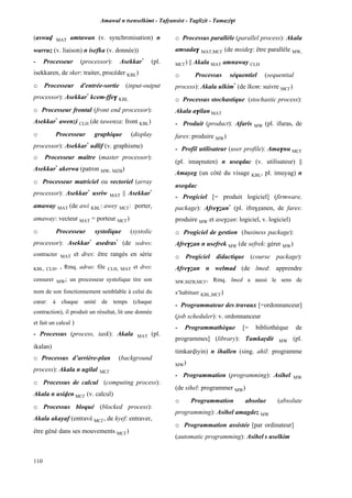 Amawal n tsenselkimt - Tafôansist - Taglizit - Tamazi$t
110
(aswav MAT amtawan (v. synchronisation) n
warruz (v. liaison) n isefka (v. donnée))
- Processeur (processor): Asekkar*
(pl.
isekkaren, de sker: traiter, procéder KBL)
o Processeur d'entrée-sortie (input-output
processor): Asekkar*
kcem-ffe$ KBL
o Processeur frontal (front end processor):
Asekkar*
awenzi CLH (de tawenza: front KBL)
o Processeur graphique (display
processor): Asekkar*
udlif (v. graphisme)
o Processeur maître (master processor):
Asekkar*
akerwa (patron MW, MZB)
o Processeur matriciel ou vectoriel (array
processor): Asekkar*
usriw MAT || Asekkar*
amaway MAT (de awi KBL: awey MC£: porter,
amaway: vecteur MAT = porteur MC£)
o Processeur systolique (systolic
processor): Asekkar*
asedras*
(de sedres:
contracter MAT et dres: être rangés en série
KBL, CLH, , Rmq. adras: file CLH, MAT et dres:
censurer MW; un processeur systolique tire son
nom de son fonctionnement semblable à celui du
cœur: à chaque unité de temps (chaque
contraction), il produit un résultat, lit une donnée
et fait un calcul )
- Processus (process, task): Akala MAT (pl.
ikalan)
o Processus d’arrière-plan (background
process): Akala n ugilal MC£
o Processus de calcul (computing process):
Akala n usiven MC£ (v. calcul)
o Processus bloqué (blocked process):
Akala akayaf (entravé MC£, de kyef: entraver,
être gêné dans ses mouvements MC£)
o Processus parallèle (parallel process): Akala
amsada$ MAT,MC£ (de mside$: être parallèle MW,
MC£) || Akala MAT amnaway CLH
o Processus séquentiel (sequential
process): Akala ulkim*
(de lkem: suivre MC£)
o Processus stochastique (stochastic process):
Akala a$ilan MAT
- Produit (product): Afaris MW (pl. ifuras, de
fares: produire MW)
- Profil utilisateur (user profile): Ama$nu MC£
(pl. ima$nuten) n useqdac (v. utilisateur) ||
Amayeg (un côté du visage KBL, pl. imuyag) n
useqdac
- Progiciel [= produit logiciel] (firmware,
package): Afre$éan*
(pl. ifre$éanen, de fares:
produire MW et ase$éan: logiciel, v. logiciel)
o Progiciel de gestion (business package):
Afre$éan n usefrek MW (de sefrek: gérer MW)
o Progiciel didactique (course package):
Afre$éan n welmad (de lmed: apprendre
MW,MZB,MC£, Rmq. lmed a aussi le sens de
s’habituer KBL,MC£)
- Programmateur des travaux [=ordonnanceur]
(job scheduler): v. ordonnanceur
- Programmathèque [= bibliothèque de
programmes] (library): Tamkaôdit MW (pl.
timkarviyin) n ihallen (sing. ahil: programme
MW)
- Programmation (programming): Asihel MW
(de sihel: programmer MW)
o Programmation absolue (absolute
programming): Asihel amagdez MW
o Programmation assistée [par ordinateur]
(automatic programming): Asihel s uselkim
 