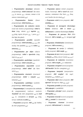 Amawal n tsenselkimt - Tafôansist - Taglizit - Tamazi$t
111
o Programmation dynamique (dynamic
programming): Asihel asmussan*
(de smuss
CLH et smessu MC£: secouer, remuer et de
amussu: mouvement MW)
o Programmation linéaire (linear
programming): Asihel imzireg MAT
o Programmation des mémoires mortes
(read only memory programming): Asihel n
tkuta (sing. takatut MC£) tugrisin KBL,
MC£(sing. tugrist, de gres KBL = $aras MC£=
être figé, être glacé)
o Programmation parallèle (parallel
programming): Asihel amsada$ MAT, MC£ (de
mside$: être parallèle MW, MC£) || Asihel MW
amnaway CLH
o Programmation par objets (objects
programming): Asihel s t$awsiwin (sing.
ta$awsa KBL,MC£)
o Programmation quadratique (quadratic
programming): Asihel asnuzmir MAT
o Programmation séquentielle (serial
programming): Asihel ulkim*
(de lkem:
suivre MC£)
o Programmation structurée (structured
programming): Asihel s temûukt MAT
(structure MAT)
o Programmation symbolique (symbolic
programming): Asihel azamal MW
- Programmatique [=conception des méthodes
de programmation] (software analysis):
Tasmihelt*
(de sihel: programmer MW) || Asali
KBL (v. conception) n tarrayin MW (sing.
tarrayt: méthode) n usihel MW
- Programme (program): Ahil MW (pl. ihallen,
de sihel: programmer MW)
o Programme amorce (initial programm
loader, bootstrap): Ahil n wawel (de awel:
amorcer, commencer d'un bout CLH, Rmq.
awel: bouillir, être très chaud KBL)
o Programme croisé (cross program): Ahil
anmidag MAT
o Programme de messagerie électronique
Eudora (Eudora): Ahil n tirawt MC£
taliktôunant (v. courrier électronique) Eudora
o Programme de parcours Web (Web
browser): Ahil n tunigin KBL (v. naviguer) $ef
Web
o Programme d'initialisation (initialization
program): Ahil n uwennez NA
o Programme de service [= utilitaire]
(utility program): Ahil n tanfa MC£
o Programme de test (check program): Ahil
n ukayad MAT (Rmq. akayad: examen MW, MC£)
o Programme de traduction (translation
program): Ahil n tsuqilt AA (v. traduction)
o Programme enregistré (stored program):
Ahil imsekles*
(de kles: enregistrer MW)
o Programme interprété (interpretative
program): Ahil asu$lan*
(de su$el:
interpréter MAT, traduire MC£)
o Programme objet (object program): Ahil
a$awsan*
(de ta$awsa: objet KBL, MZB)
o Programme portable (portable program):
Ahil yeppazgin (v. portabilité)
o Programme principal (main program):
Ahil agejday MAT
o Programme récursif (recursive program):
Ahil MW asnalas*
(v. récursivité)
o Programme réentrant (re-entrant
program): Ahil alsekcam*
(v. réentrant)
 