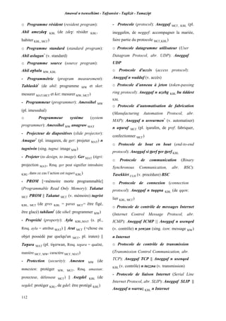 Amawal n tsenselkimt - Tafôansist - Taglizit - Tamazi$t
112
o Programme résident (resident program):
Ahil amezda$ KBL (de zde$: résider KBL,
habiter KBL, MC£)
o Programme standard (standard program):
Ahil aslugan*
(v. standard)
o Programme source (source program):
Ahil a$balu MW, KBL
- Programmétrie (program measurement):
Tahlaskit*
(de ahil: programme MW et sket:
mesurer MAT,MC£ et ket: mesurer MW, MC£)
- Programmeur (programmer): Amessihel MW
(pl. imessuhal)
o Programmeur système (system
programmer): Amessihel MW anagraw MAT
- Projecteur de diapositives (slide projector):
Amagar*
(pl. imagaren, de ger: projeter MAT) n
tugniwin (sing. tugna: image MW)
- Projeter (to design, to image): Ger MAT (tigri:
projection MAT, Rmq. ger peut signifier introduire
KBL, dans ce cas l’action est taguri KBL)
- PROM [=mémoire morte programmable]
(Programmable Read Only Memory): Takatut
MC£ PROM || Takatut MC£ (v. mémoire) tugrist
KBL, MC£ (de gres KBL = $aras MC£= être figé,
être glacé) tahilant*
(de sihel: programmer MW)
- Propriété (property): Ayla KBL,MAT (s. pl.,
Rmq. ayla = attribut MAT) || Arat MC£ (=chose ou
objet possédé par quelqu'un MC£, pl. iraten) ||
Ta$ara MAT (pl. ti$erwan, Rmq. ta$ara = qualité,
manière MC£, MW, caractère MC£, MAT)
- Protection (security): Amesten MW (de
mmesten: protéger MW, MC£, Rmq. amastan:
protecteur, défenseur MC£) || Asegdel KBL (de
segdel: protéger KBL, de gdel: être protégé KBL)
- Protocole (protocol): Aneggaf MC£, KBL (pl.
ineggafen, de neggef: accompagner la mariée,
faire partie du protocole MC£,KBL)
o Protocole datagramme utilisateur (User
Datagram Protocol, abr. UDP): Aneggaf
UDP
o Protocole d'accès (access protocol):
Aneggaf n wadduf (v. accès)
o Protocole d’anneau à jeton (token-passing
ring protocol): Aneggaf n uzebg KBL bu tiddest
KBL
o Protocole d’automatisation de fabrication
(Manufacturing Automation Protocol, abr.
MAP): Aneggaf n uswurmen*
(v. automatiser)
n u$araf MC£ (pl. i$arafen, de $ref: fabriquer,
confectionner MC£)
o Protocole de bout en bout (end-to-end
protocol): Aneggaf si îîerf $er îîerf KBL
o Protocole de communication (Binary
Synchronous Communication, abr. BSC):
Tasekkirt CLH (v. procédure) BSC
o Protocole de connexion (connection
protocol): Aneggaf n tuqqna KBL (de qqen:
lier KBL, MC£)
o Protocole de contrôle de messages Internet
(Internet Control Message Protocol, abr.
ICMP): Aneggaf ICMP || Aneggaf n usenqed
(v. contrôle) n yenzan (sing. izen: message MW)
n Internet
o Protocole de contrôle de transmission
(Transmission Control Communication, abr.
TCP): Aneggaf TCP || Aneggaf n usenqed
KBL (v. contrôle) n tuzzna (v. transmission)
- Protocole de liaison Internet (Serial Line
Internet Protocol, abr. SLIP): Aneggaf SLIP ||
Aneggaf n warruz KBL n Internet
 