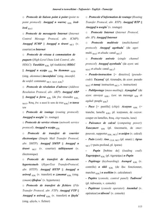 Amawal n tsenselkimt - Tafôansist - Taglizit - Tamazi$t
113
o Protocole de liaison point à point (point to
point protocol): Aneggaf n warruz KBL ired-
ired MAT
o Protocole de messagerie Internet (Internet
Control Message Protocol, abr. ICMP):
Aneggaf ICMP || Aneggaf n tirawt MC£ (v.
courrier) n Internet
o Protocole de réseau à commutation de
paquets (High-Level Data Link Control, abr.
HDLC): Tasekkirt KBL (pl tisekkirin) HDLC
|| Aneggaf n uzeîîa KBL bu ikemmas MZB
(sing. akemmus) imsenfalen*
(sing. imsenfel,
de senfel: commuter MC£, MAT, KBL)
o Protocole de résolution d’adresse (Address
Resolution Protocol, abr. ARP): Aneggaf ARP
|| Aneggaf n ferru KBL (de fru: résoudre KBL,
MAT, Rmq. fru: a aussi le sens de trier KBL) n tansa
MW
o Protocole de routage (routing protocol):
Aneggaf n useglu*
(v. routage)
o Protocole de service réseau (network service
protocol): Aneggaf n uzeîîa KBL
o Protocole de transfert de courrier
électronique (Simple Mail Transfer Protocol,
abr. SMTP): Aneggaf SMTP || Aneggaf n
tirawt MC£ (v. courrier) taliktôunant (v.
électronique)
o Protocole de transfert de documents
hypertextuels (HyperText TransferProtocol,
abr. HTTP): Aneggaf HTTP || Aneggaf n
usiwev KBL (v. transfert) n zzmamat KBL (sing.
zzmam) iflevras*
(v. hypertexte)
o Protocole de transfert de fichiers (File
Transfer Protocol, abr. FTP): Aneggaf FTP ||
Aneggaf n usiwev KBL (v. transfert) n ifuyla*
(sing. afaylu, v. fichier)
o Protocole d’information de routage (Routing
Transfer Protocol, abr. RTP): Aneggaf RTP ||
Aneggaf n useglu*
(v. routage)
o Protocole Internet (Internet Protocol,
abr. IP): Aneggaf Internet
o Protocole multivoie (multichannel
protocol): Aneggaf agetbadu*
(de aget:
multi MAT et abadu: canal MC£)
o Protocole univoie (single channel
protocol): Aneggaf ayenbadu*
(de ayen: uni
MAT et abadu: canal MC£)
- Pseudo-instruction [= directive] (pseudo-
code): Tazunaî*
(pl. tizunavin, de azun: pseudo
MAT et tanaî: instruction MC£, v. instruction)
- Publipostage (mass-mailing): Aznagdud*
(de
azen: envoyer KBL, izen: un message MW et
agdud: peuple MW)
- Puce [= pastille] (chip): Aceôôun KBL (=
tranche, lamelle KBL, pl. iceôôunen, de ceôôen:
couper en lamelles, Rmq. chip=tranche, lame)
- Puissance de calcul (computing power):
Tanezmert MW (pl. tinezmarin, de zmer:
pouvoir, supporter KBL, MC£) n usiven (v. calcul)
- Puits (sink): Anu CLH, MC£ (pl. unan) || A$rus
MC£ (=puits profond, pl. i$uras)
- Pupin [bobine de] (loading coal):
Tagerîeîîuct KBL (pl. tigerîeîîac) n Pupin
- Pupitrage (keyboarding): Asenqed KBL (v.
contrôle) n tikli KBL (de lêu: fonctionner,
marcher KBL) n uselkim (v. calculateur)
- Pupitre (console, control panel): Tadiwent*
(pl. tidiwanin, v. console)
- Pupitreur (console operator): Anemhal (v.
opérateur) n tdiwent*
(v. console)
 