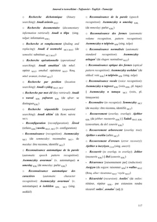 Amawal n tsenselkimt - Tafôansist - Taglizit - Tamazi$t
117
o Recherche dichotomique (binary
searching): Anadi asinsin MAT
o Recherche documentaire (documentary
information retrieval): Anadi n til$a (sing.
tal$ut: information MW)
o Recherche et remplacement (finding and
replacing): Anadi d usemselsi MC£,MAT (de
semselsi: substituer MC£,MAT)
o Recherche opérationnelle (operational
searching): Anadi amahlan*
(de mhel:
opérer MAT, amahal: opérateur MAT, Rmq.
mhel: avancer, évoluer MC£)
o Recherche par position (location
searching): Anadi s yideg MAT, MC£
o Recherche par mot clé (key retrieval): Anadi
s wawal KBL yufraren KBL (de ufrar: se
distinguerKBL)
o Recherche séquentielle (sequential
searching): Anadi ulkim*
(de lkem: suivre
MC£)
- Reconfiguration (reconfiguration): Âiwed
(refaire KBL) tawila MAT, MC£ (v. configuration)
- Reconnaissance (recognition): Asemmezdey
MC£ (de semmezdey: reconnaître MC£, de
mazday: être reconnu, identifié MC£)
o Reconnaissance automatique de la parole
(automatic speech pattern recognition):
Asemmezdey awurman*
(v. automatique) n
umeslay KBL (de mmeslay: parler KBL)
o Reconnaissance automatique des
caractères (automatic character
recognition): Asemmezdey awurman*
(v.
automatique) n isekkilen MW, MC£ (sing.
asekkil)
o Reconnaissance de la parole (speech
recognition): Asemmezdey n umeslay KBL
(de mmeslay: parler KBL)
o Reconnaissance des formes (automatic
volume recognition, pattern recognition):
Asemmezdey n tal$iwin MW (sing. tal$a)
o Reconnaissance normalisée (automatic
standard recognition): Asemmezdey
aslugan*
(de slugen: normaliser MAT)
o Reconnaissance optique des formes (optical
pattern recognition): Asemmezdey asekdan*
(de
sikked: voir KBL) n tal$iwin MW (sing. tal$a)
o Reconnaissance vocale (voice recognition):
Asemmezdey n ta$wect KBL (voix KBL, pl. tu$ac)
|| Asemmezdey n tamaya MC£ (voix, pl.
timayawin)
- Reconnaître (to recognize): Semmezdey MC£
(de mazday: être reconnu, identifié MC£)
- Recouvrement (overlay, overlap): Ajebber
KBL (de jebber: recouvrir KBL) || Taduli MAT, KBL
(couverture, de del: couvrir KBL)
o Recouvrement arborescent (overlay tree):
Ajebber s useklu (arbre MC£)
o Recouvrement d’erreurs (error recovery):
Ajebber n inezriyen CLH (sing. anezri)
- Recouvrir (to overlap, to overlay): Jebber
(recouvrir KBL) || Del (couvrir KBL)
- Récurrence [raisonnement par] (induction):
Ase$éen (de se$éen: raisonner MW) s wallus MAT
(Rmq. allus= récurrence MAT =cycle MAT)
- Récursivité (recursion): Asniles*
(de sniles:
réitérer, répéter KBL, par extension rendre
récursif: sniles*
, asnalas*
(adj.))
 