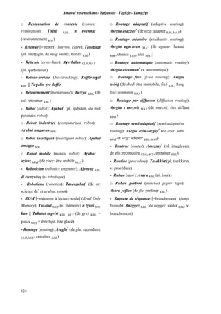 Amawal n tsenselkimt - Tafôansist - Taglizit - Tamazi$t
124
o Restauration de contexte (context
restoration): Tiririt KBL n twennaî
(environnement MW)
- Retenue [= report] (borrow, carry): Taneîîagt
(pl. tineîîagin, de nîeg: sauter, bondir KBL)
- Réticule (cross-hair): A$erbalan CLH,MAT
(pl. i$erbalanen)
- Retour-arrière (backtracking): Deffir-u$al
KBL || Tu$alin $er deffir
- Retournement (turnaround): Tuzzya KBL (de
zzi: retourner KBL)
- Robot (robot): Aôubut*
(pl. iôubuten, du mot
polonais: robot)
o Robot industriel (computerized robot):
Aôubut amguran MW
o Robot intelligent (intelligent robot): Aôubut
amegzu MW
o Robot mobile (mobile robot): Aôubut
aziraz MAT (de zirez: être mobile MAT)
- Roboticien (robotics enginner): Ajenyuô KBL
di tsenôubup (v. robotique)
- Robotique (robotics): Tasenôubup*
(de sn:
science de*
et aôubut: robot)
- ROM [=mémoire à lecture seule] (Read Only
Memory): Takatut MC£ (v. mémoire) n t$uri MW
kan || Takatut tugrist KBL, MC£ (de gres KBL =
$aras MC£ = être figé, être glacé)
- Routage (routing): Aseglu*
(de glu: reconduire
CLH,MC£, entraîner KBL)
o Routage adaptatif (adaptive routing):
Aseglu asazgay*
(de sezg: adapter KBL,MAT)
o Routage aléatoire (stochastic routing):
Aseglu agacuran MAT (de agacur: hasard
MW, chance CLH, aléa MAT)
o Routage automatique (automatic routing):
Aseglu awurman*
(v. automatique)
o Routage fixe (fixed routing): Aseglu
usbiv (de sbev: être immobile, fixé KBL, Rmq.
fixe: yemmuten MAT)
o Routage par diffusion (diffusion routing):
Aseglu s tnezwit MAT (de nnezwi: être diffusé
MAT)
o Routage semi-adaptatif (semi-adaptative
routing): Aseglu azin-sazgay*
(de azin: semi
MAT et sezg: adapter KBL,MAT)
- Routeur (router): Ameglay*
(pl. imeglayen,
de glu: reconduire CLH,MC£, entraîner KBL)
- Routine (procedure): Tasekkirt (pl. tisekkirin,
v. procédure)
- Ruban (tape): Asaru KBL (pl. isura)
o Ruban perforé (punched paper tape):
Asaru yeflan (de flu: perforer KBL)
- Rupture de séquence [=branchement] (jump,
branch): Aneggez KBL (de neggez: sauter KBL, v.
branchement)
 