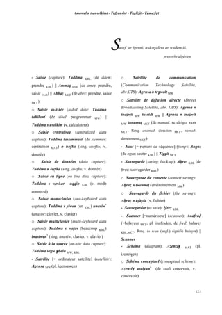 Amawal n tsenselkimt - Tafôansist - Taglizit - Tamazi$t
125
Susef ar igenni, a-d-u$alent ar wudem-ik.
proverbe algérien
- Saisie (capture): Tuddma KBL (de ddem:
prendre KBL) || Ammaé CLH (de ameé: prendre,
saisir CLH) || Abbaé MC£ (de ebeé: prendre, saisir
MC£)
o Saisie assistée (aided data: Tuddma
tahilant*
(de sihel: programmer MW) ||
Tuddma s uselkim (v. calculateur)
o Saisie centralisée (centralized data
capture): Tuddma taslemmast*
(de slemmes:
centraliser MAT) n isefka (sing. asefku, v.
donnée)
o Saisie de données (data capture):
Tuddma n isefka (sing. asefku, v. donnée)
o Saisie en ligne (on line data capture):
Tuddma s weskar uqqin KBL (v. mode
connecté)
o Saisie monoclavier (one-keyboard data
capture): Tuddma s yiwen (un KBL) unasiw*
(anasiw: clavier, v. clavier)
o Saisie multiclavier (multi-keyboard data
capture): Tuddma s waîas (beaucoup KBL)
inasiwen*
(sing. anasiw: clavier, v. clavier)
o Saisie à la source (on-site data capture):
Tuddma segw $balu MW, KBL
- Satellite [= ordinateur satellite] (satellite):
Agensa MW (pl. igensawen)
o Satellite de communication
(Communication Technology Satellite,
abr.CTS): Agensa n te$walt MW
o Satellite de diffusion directe (Direct
Broadcasting Satellite, abr. DBS): Agensa n
tnezwit MW tusridt MW || Agensa n tnezwit
MW tanamaî MC£ (de namad: se diriger vers
MC£, Rmq. anamud: direction MC£, namad:
directement MC£)
- Saut [= rupture de séquence] (jump): Angaz
(de ngez: sauter KBL) || Tiggit MC£
- Sauvegarde (saving, back-up): Aêraz KBL (de
êrez: sauvegarder KBL)
o Sauvegarde du contexte (context saving):
Aêraz n twennaî (environnement MW)
o Sauvegarde du fichier (file saving):
Aêraz n ufaylu (v. fichier)
- Sauvegarder (to save): Ërez KBL
- Scanner [=numériseur] (scanner): Anafrav
(=balayeur MC£, pl. inafraven, de frev: balayer
KBL,MC£, Rmq. to scan (angl.) signifie balayer) ||
Scanner
- Schéma (diagram): Azenzi$ MAT (pl.
izenzi$en)
o Schéma conceptuel (conceptual scheme):
Azenzi$ asulyan*
(de ssali concevoir, v.
concevoir)
 