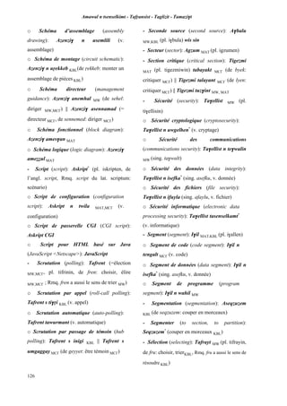 Amawal n tsenselkimt - Tafôansist - Taglizit - Tamazi$t
126
o Schéma d’assemblage (assembly
drawing): Azenzi$ n usemlili (v.
assemblage)
o Schéma de montage (circuit schematic):
Azenzi$ n uôekkeb KBL(de ôekkeb: monter un
assemblage de pièces KBL)
o Schéma directeur (management
guidance): Azenzi$ anemhal MW (de sehel:
diriger MW,MC£) || Azenzi$ asennamad (=
directeur MC£, de sennemed: diriger MC£)
o Schéma fonctionnel (block diagram):
Azenzi$ ames$an MAT
o Schéma logique (logic diagram): Azenzi$
ameééul MAT
- Script (script): Askript*
(pl. iskripten, de
l’angl. script, Rmq. script du lat. scriptum:
scénario)
o Script de configuration (configuration
script): Askript n twila MAT,MC£ (v.
configuration)
o Script de passerelle CGI (CGI script):
Askript CGI
o Script pour HTML basé sur Java
(JavaScript <Netscape>): JavaScript
- Scrutation (polling): Tafrent (=élection
MW,MC£, pl. tifrinin, de fren: choisir, élire
MW,MC£ ; Rmq. fren a aussi le sens de trier MW)
o Scrutation par appel (roll-call polling):
Tafrent s ti$ôi KBL (v. appel)
o Scrutation automatique (auto-polling):
Tafrent tawurmant (v. automatique)
o Scrutation par passage de témoin (hub
polling): Tafrent s inigi KBL || Tafrent s
umgaggay MC£ (de geyyet: être témoin MC£)
- Seconde source (second source): A$balu
MW,KBL (pl. i$bula) wis sin
- Secteur (sector): Agzum MAT (pl. igzumen)
- Section critique (critical section): Tigezmi
MAT (pl. tigezmiwin) tabayakt MC£ (de byek:
critiquer MC£) || Tigezmi talayant MC£ (de lyen:
critiquer MC£) || Tigezmi tuz$int MW, MAT
- Sécurité (security): Ta$ellist MW (pl.
ti$ellisin)
o Sécurité cryptologique (cryptosecurity):
Ta$ellist n uwgelhen*
(v. cryptage)
o Sécurité des communications
(communications security): Ta$ellist n te$walin
MW (sing. ta$walt)
o Sécurité des données (data integrity):
Ta$ellist n isefka*
(sing. asefku, v. donnée)
o Sécurité des fichiers (file security):
Ta$ellist n ifuyla (sing. afaylu, v. fichier)
o Sécurité informatique (electronic data
processing security): Ta$ellist tasenselkamt*
(v. informatique)
- Segment (segment): I$il MAT,KBL (pl. i$allen)
o Segment de code (code segment): I$il n
tengalt MC£ (v. code)
o Segment de données (data segment): I$il n
isefka*
(sing. asefku, v. donnée)
o Segment de programme (program
segment): I$il n wahil MW
- Segmentation (segmentation): Aseqzuzem
KBL (de seqzuzem: couper en morceaux)
- Segmenter (to section, to partition):
Seqzuzem*
(couper en morceaux KBL)
- Sélection (selecting): Tafrayt MW (pl. tifrayin,
de fru: choisir, trierKBL, Rmq. fru a aussi le sens de
résoudre KBL)
 