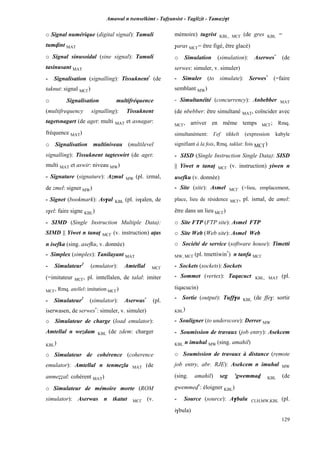 Amawal n tsenselkimt - Tafôansist - Taglizit - Tamazi$t
129
o Signal numérique (digital signal): Tamuli
tumvint MAT
o Signal sinusoidal (sine signal): Tamuli
tasinusant MAT
- Signalisation (signalling): Tissuknent*
(de
taknut: signal MC£)
o Signalisation multifréquence
(multifrequency signalling): Tissuknent
tagetsnagart (de aget: multi MAT et asnagar:
fréquence MAT)
o Signalisation multiniveau (multilevel
signalling): Tissuknent tagteswirt (de aget:
multi MAT et aswir: niveau MW)
- Signature (signature): Azmul MW (pl. izmal,
de zmel: signer MW)
- Signet (bookmark): As$al KBL (pl. is$alen, de
s$el: faire signe KBL)
- SIMD (Single Instruction Multiple Data):
SIMD || Yiwet n tanaî MC£ (v. instruction) aîas
n isefka (sing. asefku, v. donnée)
- Simplex (simplex): Tanilayant MAT
- Simulateur1
(emulator): Amtellal MC£
(=imitateur MC£, pl. imtellalen, de talal: imiter
MC£, Rmq. atellel: imitation MC£)
- Simulateur2
(simulator): Aserwas*
(pl.
iserwasen, de serwes*
: simuler, v. simuler)
o Simulateur de charge (load emulator):
Amtellal n wezdam KBL (de zdem: charger
KBL)
o Simulateur de cohérence (coherence
emulator): Amtellal n tenmeéla MAT (de
anmeééal: cohérent MAT)
o Simulateur de mémoire morte (ROM
simulator): Aserwas n tkatut MC£ (v.
mémoire) tugrist KBL, MC£ (de gres KBL =
$aras MC£= être figé, être glacé)
o Simulation (simulation): Aserwes*
(de
serwes: simuler, v. simuler)
- Simuler (to simulate): Serwes*
(=faire
semblant MW)
- Simultanéité (concurrency): Anbebber MAT
(de nbebber: être simultané MAT, coïncider avec
MC£, arriver en même temps MC£; Rmq.
simultanément: £ef tikkelt (expression kabyle
signifiant à la fois, Rmq. taklat: fois MC£)
- SISD (Single Instruction Single Data): SISD
|| Yiwet n tanaî MC£ (v. instruction) yiwen n
usefku (v. donnée)
- Site (site): Asmel MC£ (=lieu, emplacement,
place, lieu de résidence MC£, pl. ismal, de amel:
être dans un lieu MC£)
o Site FTP (FTP site): Asmel FTP
o Site Web (Web site): Asmel Web
o Société de service (software house): Timetti
MW, MC£ (pl. tmettiwin*
) n tanfa MC£
- Sockets (sockets): Sockets
- Sommet (vertex): Taqacuct KBL, MAT (pl.
tiqacucin)
- Sortie (output): Tuff$a KBL (de ffe$: sortir
KBL)
- Souligner (to underscore): Derrer MW
- Soumission de travaux (job entry): Asekcem
KBL n imuhal MW (sing. amahil)
o Soumission de travaux à distance (remote
job entry, abr. RJE): Asekcem n imuhal MW
(sing. amahil) seg 'gwemmav KBL (de
gwemmev*
: éloigner KBL)
- Source (source): A$balu CLH,MW,KBL (pl.
i$bula)
 