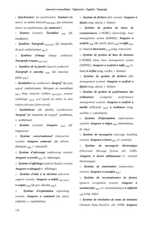 Amawal n tsenselkimt - Tafôansist - Taglizit - Tamazi$t
132
- Synchroniser (to synchronize): Semtawi (de
mtawi: se mettre d'accord MW,KBL, par extension
mtawi: se synchroniser, adj. amtawan*
)
- Syntaxe (syntax): Taseddast MW (pl.
tiseddasin)
- Synthèse: Tane$ruft MAT,MC£ (pl. tine$rufin,
de $ref: confectionner MC£)
o Synthèse d'image (image synthesis):
Tane$ruft n tugna MW, MC£
o Synthèse de la parole (speech synthesis):
Tane$ruft n umeslay KBL (de mmeslay:
parler KBL)
- Synthétiser (to synthesize): Sne$ref*
(de $ref,
se$ref: confectionner, fabriquer en assemblant
MC£, Rmq. tane$ruft: synthèse MAT,MC£, ane$ruf:
synthétique MAT, $ref [a$raf] est utilisé ici pour
traduire fabriquer [fabrication])
- Synthétiseur [de parole] (synthesizer):
Ane$raf*
(pl. ine$rafen, de sne$ref*
: synthétiser,
v. synthétiser)
- Système (system): Anagraw MAT (pl.
inagrawen)
o Système conversationnel (interactive
system): Anagraw asdawan*
(de sdiwen:
dialoguer MW, v. interactif)
o Système d’adressage (addressing system):
Anagraw n usenki MC£ (v. adressage)
o Système d’affichage (optical display system):
Anagraw n ubeqqev (v. affichage)
o Système d’aide à la décision (decision
support system): Anagraw n tallalt MC£,MAT
n we$tas MW (de $tes: décider MW)
o Système d'exploitation (operating
system): Anagraw n wammud (de amed:
exploiter, v. exploitation)
o Système de fichiers (file system): Anagraw n
ifuyla (sing. afaylu, v. fichier)
o Système de gestion de bases de
connaissances [=SGBC] (knowledge base
management system [KBMS]): Anagraw n
usefrek MW (de sefrek: gérer MW) n taffa KBL
(v. base) n tmessunin CLH (sing. tamessunt)
o Système de gestion de base de données
[=SGBD] (data base management system
[DBMS]): Anagraw n usefrek n taffa KBL (v.
base) n isefka (sing. asefku, v. donnée)
o Système de gestion de fichiers (file
management system): Anagraw n usefrek n
ifuyla (sing. afaylu, v. fichier)
o Système de gestion de performance des
ordinateurs (computer performance
management system): Anagraw n usefrek n
tmellit (efficacité MW) n iselkimen (sing.
aselkim, v. calculateur)
o Système d'information (information
system): Anagraw n tal$ut MW (information,
pl. til$a)
o Système de messagerie (message handling
system): Anagraw n tirawt MC£ (v. courrier)
o Système de messagerie électronique
(Electronic Message System, abr. EMS):
Anagraw n tirawt taliktôunant (v. courrier
électronique)
o Système de numération (numeration
system): Anagraw n usemven MAT
o Système de reconnaissance de formes
(pattern recognition system): Anagraw n
usemmezdey MC£ (v. reconnaissance) n tal$iwin
MW (sing. tal$a)
o Système de résolution de noms de domaine
(Domain Name Resolver, abr. DNR): Anagraw
 