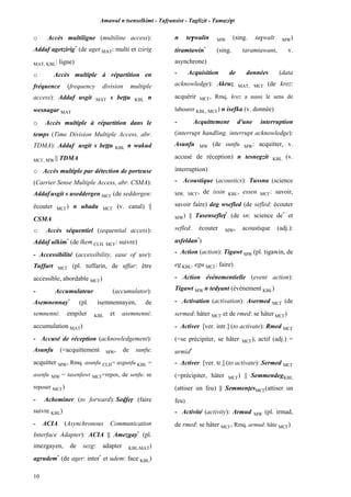 Amawal n tsenselkimt - Tafôansist - Taglizit - Tamazi$t
10
o Accès multiligne (multiline access):
Addaf agetzirig*
(de aget MAT: multi et izirig
MAT, KBL: ligne)
o Accès multiple à répartition en
fréquence (frequency division multiple
access): Addaf usgit MAT s beîîu KBL n
wesnagar MAT
o Accès multiple à répartition dans le
temps (Time Division Multiple Access, abr.
TDMA): Addaf usgit s beîîu KBL n wakud
MC£, MW || TDMA
o Accès multiple par détection de porteuse
(Carrier Sense Multiple Access, abr. CSMA):
Addaf usgit s useddergen MC£ (de seddergen:
écouter MC£) n ubadu MC£ (v. canal) ||
CSMA
o Accès séquentiel (sequential access):
Addaf ulkim*
(de lkem CLH, MC£: suivre)
- Accessibilité (accessibility, ease of use):
Tuffart MC£ (pl. tuffarin, de uffar: être
accessible, abordable MC£)
- Accumulateur (accumulator):
Asemnennay*
(pl. isemnennayen, de
semnenni: empiler KBL et asemnenni:
accumulation MAT)
- Accusé de réception (acknowledgement):
Asunfu (=acquittement MW, de sunfu:
acquitter MW, Rmq. asunfu CLH= asgunfu KBL =
asenfu MW = tasenfawt MC£=repos, de senfu: se
reposer MC£)
- Acheminer (to forward): Sevfeô (faire
suivre KBL)
- ACIA (Asynchronous Communication
Interface Adapter): ACIA || Amezgay*
(pl.
imezgayen, de sezg: adapter KBL,MAT)
agrudem*
(de ager: inter*
et udem: face KBL)
n te$walin MW (sing. ta$walt MW)
tiramtawin*
(sing. taramtawant, v.
asynchrone)
- Acquisition de données (data
acknowledge): Akruz MAT, MC£ (de krez:
acquérir MC£, Rmq. krez a aussi le sens de
labourer KBL, MC£) n isefka (v. donnée)
- Acquittement d'une interruption
(interrupt handling, interrupt acknowledge):
Asunfu MW (de sunfu MW: acquitter, v.
accusé de réception) n tesnegzit KBL (v.
interruption)
- Acoustique (acoustics): Tussna (science
MW, MC£, de issin KBL, essen MC£: savoir,
savoir faire) deg wsefled (de sefled: écouter
MW) || Tasensefleî*
(de sn: science de*
et
sefled: écouter MW, acoustique (adj.):
asfeldan*
)
- Action (action): Tigawt MW (pl. tigawin, de
eg KBL, egu MC£: faire)
- Action événementielle (event action):
Tigawt MW n tedyant (événement KBL)
- Activation (activation): Asermed MC£ (de
sermed: hâter MC£ et de rmed: se hâter MC£)
- Activer [ver. intr.] (to activate): Rmed MC£
(=se précipiter, se hâter MC£), actif (adj.) =
urmid*
- Activer [ver. tr.] (to activate): Sermed MC£
(=précipiter, hâter MC£) || SemmendegKBL
(attiser un feu) || SemmenîesMC£(attiser un
feu)
- Activité (activity): Armud MW (pl. irmad,
de rmed: se hâter MC£, Rmq. armud: hâte MC£)
 