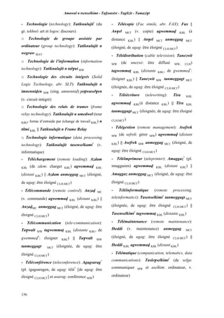 Amawal n tsenselkimt - Tafôansist - Taglizit - Tamazi$t
136
- Technologie (technology): Tatiknulujit*
(du
gr. tekhnô: art et logos: discours)
o Technologie de groupe assistée par
ordinateur (group technology): Tatiknulujit n
wegraw MAT
o Technologie de l’information (information
technology): Tatiknulujit n tal$ut MW
o Technologie des circuits intégrés (Solid
Logic Technology, abr. SLT): Tatiknulujit n
imnenniven MW (sing. amnenniv) yeppwasel$en
(v. circuit intégré)
o Technologie des relais de trames (frame
relay technology): Tatiknulujit n umedwel (tour
KBL, forme d’entraide par échange de travail KBL) n
tilmi KBL || Tatiknulujit n Frame Relay
o Technologie informatique (data processing
technology): Tatiknulujit tasenselkamt*
(v.
informatique)
- Téléchargement (remote loading): Azdam
KBL (de zdem: charger KBL) agwemmav KBL
(distant KBL) || Azdam anmeggag MC£ (éloigné,
de ugag: être éloigné CLH,MC£)
- Télécommande (remote control): Anzav MC
(v. commande) agwemmav KBL (distant KBL) ||
AnzavMC anmeggag MC£ (éloigné, de ugag: être
éloigné CLH,MC£)
- Télécommunication (tele-communication):
Ta$walt MW tagwemmaî KBL (distante KBL, de
gwemmev*
: éloigner KBL) || Ta$walt MW
tanmeggagt MC£ (éloignée, de ugag: être
éloigné CLH,MC£)
- Téléconférence (teleconference): Agagsarag*
(pl. igagsaragen, de agag: télé*
[de ugag: être
éloigné CLH,MC£] et asarag: conférence MW)
- Télécopie (Fac simile, abr. FAX): Fax ||
An$el MC£ (v. copie) agwemmav KBL (à
distance KBL) || An$el MC£ anmeggag MC£
(éloigné, de ugag: être éloigné CLH,MC£)
- Télédistribution (cable television): Tanezwit
MW (de nnezwi: être diffusé MW, CLH)
tagwemmaî KBL (distante KBL, de gwemmev*
:
éloigner KBL) || Tanezwit MW tanmeggagt MC£
(éloignée, de ugag: être éloigné CLH,MC£)
- Téléécriture (telewriting): Tira KBL
agwemmav KBL(à distance KBL) || Tira KBL
tanmeggagt MC£ (éloignée, de ugag: être éloigné
CLH,MC£)
- Télégestion (remote management): Asefrek
MW (de sefrek: gérer MW) agwemmav (distant
KBL) || Asefrek MW anmeggag MC£ (éloigné, de
ugag: être éloigné CLH,MC£)
- Téléimprimeur (teleprinter): Amaggaz*
(pl.
imaggazen) agwemmav KBL (distant KBL) ||
Amaggaz anmeggag MC£ (éloigné, de ugag: être
éloigné CLH,MC£)
- Téléinformatique (remote processing,
teleinformatics): Tasenselkimt*
tanmeggagt MC£
(éloignée, de ugag: être éloigné CLH,MC£) ||
Tasenselkimt*
tagwemmaî KBL (distante KBL)
- Télémaintenance (remote maintenance):
Ibeddi (v. maintenance) anmeggag MC£
(éloigné, de ugag: être éloigné CLH,MC£) ||
Ibeddi KBL agwemmav KBL (distant KBL)
- Télématique (compunication, telematics, data
communications): Tasle$selkimt*
(de sel$u:
communiquer MW et aselkim: ordinateur, v.
ordinateur)
 