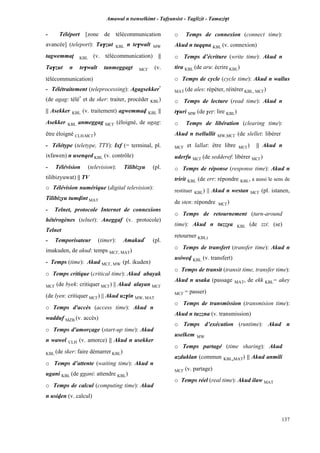 Amawal n tsenselkimt - Tafôansist - Taglizit - Tamazi$t
137
- Téléport [zone de télécommunication
avancée] (teleport): Ta$zut KBL n te$walt MW
tagwemmaî KBL (v. télécommunication) ||
Ta$zut n te$walt tanmeggagt MC£ (v.
télécommunication)
- Télétraitement (teleprocessing): Agagsekker*
(de agag: télé*
et de sker: traiter, procéder KBL)
|| Asekker KBL (v. traitement) agwemmav KBL ||
Asekker KBL anmeggag MC£ (éloigné, de ugag:
être éloigné CLH,MC£)
- Télétype (teletype, TTY): Ixf (= terminal, pl.
ixfawen) n usenqed KBL (v. contrôle)
- Télévision (television): Tilibizyu (pl.
tilibizyuwat) || TV
o Télévision numérique (digital television):
Tilibizyu tumvint MAT
- Telnet, protocole Internet de connexions
hétérogènes (telnet): Aneggaf (v. protocole)
Telnet
- Temporisateur (timer): Amakud*
(pl.
imakuden, de akud: temps MC£, MAT)
- Temps (time): Akud MC£, MW (pl. ikuden)
o Temps critique (critical time): Akud abayak
MC£ (de byek: critiquer MC£) || Akud alayan MC£
(de lyen: critiquer MC£) || Akud uz$in MW, MAT
o Temps d'accès (access time): Akud n
wadduf MZB (v. accès)
o Temps d'amorçage (start-up time): Akud
n wawel CLH (v. amorce) || Akud n usekker
KBL (de sker: faire démarrer KBL)
o Temps d’attente (waiting time): Akud n
ugani KBL (de ggani: attendre KBL)
o Temps de calcul (computing time): Akud
n usiven (v. calcul)
o Temps de connexion (connect time):
Akud n tuqqna KBL (v. connexion)
o Temps d’écriture (write time): Akud n
tira KBL (de aru: écrire KBL)
o Temps de cycle (cycle time): Akud n wallus
MAT (de ales: répéter, réitérer KBL, MC£)
o Temps de lecture (read time): Akud n
t$uri MW (de $eô: lire KBL)
o Temps de libération (clearing time):
Akud n tsellullit MW,MC£ (de slellet: libérer
MC£ et lallat: être libre MC£) || Akud n
uderfu MC£ (de sedderef: libérer MC£)
o Temps de réponse (response time): Akud n
tririt KBL (de err: répondre KBL, a aussi le sens de
restituer KBL) || Akud n westan MC£ (pl. istanen,
de sten: répondre MC£)
o Temps de retournement (turn-around
time): Akud n tuzzya KBL (de zzi: (se)
retourner KBL)
o Temps de transfert (transfer time): Akud n
usiwev KBL (v. transfert)
o Temps de transit (transit time, transfer time):
Akud n usaka (passage MAT, de ekk KBL= akey
MC£ = passer)
o Temps de transmission (transmision time):
Akud n tuzzna (v. transmission)
o Temps d’exécution (runtime): Akud n
uselkem MW
o Temps partagé (time sharing): Akud
azduklan (commun KBL,MAT) || Akud anmili
MC£ (v. partage)
o Temps réel (real time): Akud ilaw MAT
 