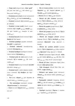 Amawal n tsenselkimt - Tafôansist - Taglizit - Tamazi$t
138
o Temps total (elapsed time): Akud u$rid*
(de $red: être total MAT, être achevé MC£,
Rmq. a$rud: totalité MC£)
- Terminaison de circuit (circuit termination):
Iri KBL (bord KBL, pl. iran) n umnenniv MW
- Terminal (terminal): Ixf (extrémité KBL,MC£,
pl. ixfawen)
o Terminal à écran tactile (touch screen
terminal): Ixf s wegdil MC£,MW amaves MC£
(de sves: toucher MC£, timavest: le sens
tactile MC£)
o Terminal bancaire (bank terminal): Ixf n
lbanka (de l'ital. banca)
o Terminal graphique (graphic terminal):
Ixf udlif*
(v. graphisme)
o Terminal industriel (manufacturing
terminal): Ixf amguran MW
o Terminal intelligent (intelligent terminal,
remote station): Ixf amegzu MW
o Terminal point de vente (point of sale
terminal): Ixf n uznuzu KBL (de zzenz:
vendre KBL)
o Terminal virtuel (virtual terminal): Ixf uhlis*
(de ahales: mirage MC£)
o Terminal vocal [= unité à réponse vocale]
(voice terminal): Ixf iheddôen (de hveô:
parlerKBL)
- Test (test): Akayad MAT (pl. ikayaden, de
sekyed: tester MAT, examiner MW, MC£)
o Test automatique (automatic testing):
Akayad awurman*
(v. automatique)
- Tester (to test): Sekyed (tester MAT, examiner
MW, MC£)
- Tête de lecture-écriture (read-write head):
Taqeôôuct KBL (pl. tiqeôôac) $eô-aru KBL ||
Ticenbit MZB (pl. ticanba) $eô-aru KBL
- Théorie (theory): Tiéri MW (pl. tiéeôyin)
o Théorie des files d’attente (queueing
theory): Tiéri n idrasen MAT (sing. adras) n
ugani KBL (de ggani: attendre KBL)
o Théorie des graphes (graph theory): Tiéri
n wudmawen MAT (sing. udem)
o Théorie des groupes (group theory): Tiéri n
yegrawen KBL, MAT (sing. agraw)
o Théorie des langages formels (format
language theory): Tiéri n tmeslayin KBL (sing.
tameslayt) til$awanin*
(sing. al$awan*
, v.
formel)
o Théorie des systèmes formels (systems
theory): Tiéri n inagrawen MAT (sing. anagraw
MAT) il$awanen*
(sing. al$awan*
, v. formel)
- Thread [=processus léger] (thread): Akala
MAT (pl. ikalan) afessas KBL, MC£ (de ifsus: être
léger KBL, MC£, Rmq. thread = processus léger)
o Thread, fil Java [=processus léger] (Java
thread): Akala afessas Java
- Toile d'araignée (World Wide Web, abr.
WWW): Azeîîa n tissist KBL
- Tolérance aux pannes (fault tolerance):
Âmmed KBL (de âmmed: tolérer, permettre KBL)
n truéi KBL
- Topographie mémoire (mapping device):
Aktili KBL (de ktil: mesurer KBL) n tkatut MC£ ||
Aglam (de glem: décrire MW) n tkatut MC£ (v.
mémoire)
- Topologie (topology): Ta$essa (= ossature
MC£ = squelette MW, pl. ti$essiwin)
 