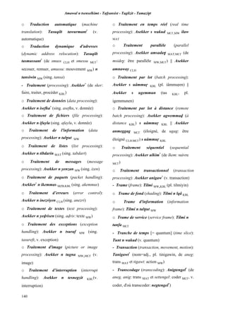 Amawal n tsenselkimt - Tafôansist - Taglizit - Tamazi$t
140
o Traduction automatique (machine
translation): Tasuqilt tawurmant*
(v.
automatique)
o Traduction dynamique d'adresses
(dynamic address relocation): Tasuqilt
tasmussant*
(de smuss CLH et smessu MC£:
secouer, remuer, amussu: mouvement MW) n
tansiwin MW (sing. tansa)
- Traitement (processing): Asekker*
(de sker:
faire, traiter, procéder KBL)
o Traitement de données (data processing):
Asekker n isefka*
(sing. asefku, v. donnée)
o Traitement de fichiers (file processing):
Asekker n ifuyla (sing. afaylu, v. donnée)
o Traitement de l'information (data
processing): Asekker n tal$ut MW
o Traitement de listes (list processing):
Asekker n tibdarin MAT (sing. tabdart)
o Traitement de messages (message
processing): Asekker n yenzan MW (sing. izen)
o Traitement de paquets (packet handling):
Asekker*
n ikemmas MZB,KBL (sing. akemmus)
o Traitement d’erreurs (error control):
Asekker n inezriyen CLH (sing. anezri)
o Traitement de textes (text processing):
Asekker n yevrisen (sing. avris: texte MW)
o Traitement des exceptions (exception
handling): Asekker n tsuraf MW (sing.
tasureft, v. exception)
o Traitement d'image (picture or image
processing): Asekker n tugna MW,MC£ (v.
image)
o Traitement d’interruption (interrupt
handling): Asekker n tesnegzit KBL(v.
interruption)
o Traitement en temps réel (real time
processing): Asekker s wakud MC£,MW ilaw
MAT
o Traitement parallèle (parallel
processing): Asekker amsada$ MAT,MC£ (de
mside$: être parallèle MW,MC£) || Asekker
amnaway CLH
o Traitement par lot (batch processing):
Asekker s uâmmuô KBL (pl. iâmmuôen) ||
Asekker s ugemmun (tas KBL, pl.
igemmunen)
o Traitement par lot à distance (remote
batch processing): Asekker agwemmav (à
distance KBL) s uâmmuô KBL || Asekker
anmeggag MC£ (éloigné, de ugag: être
éloigné CLH,MC£) s uâmmuô KBL
o Traitement séquentiel (sequential
processing): Asekker ulkim*
(de lkem: suivre
MC£)
o Traitement transactionnel (transaction
processing): Asekker anigaw*
(v. transaction)
- Trame (frame): Tilmi MW,KBL (pl. tilmiyin)
o Trame de fond (shading): Tilmi n lqâ KBL
o Trame d'information (information
frame): Tilmi n tal$ut MW
o Trame de service (service frame): Tilmi n
tanfa MC£
- Tranche de temps [= quantum] (time slice):
Tunt n wakud (v. quantum)
- Transaction (transaction, movement, motion):
Tanigawt*
(nom=adj., pl. tinigawin, de aneg:
trans MAT et tigawt: action MW)
- Transcodage (transcoding): Anigtengel*
(de
aneg, anig: trans MAT et settengel: coder MC£, v.
coder, d'où transcoder: negtengel*
)
 
