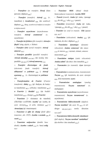 Amawal n tsenselkimt - Tafôansist - Taglizit - Tamazi$t
141
- Transférer (to transfer): Siwev (faire
parvenir, déplacer KBL)
- Transfert (transfer): Asiwev KBL (v.
transférer) || Asembwiwel KBL (de sembiwel:
déplacer KBL, Rmq. asembwiwel traduit ici transfert
et déplacement)
o Transfert asynchrone (asynchronous
transfer): Asiwev aramtawan*
(v.
asynchrone)
o Transfert de fichiers (file transfer): Asiwev n
ifuyla*
(sing. afaylu, v. fichier)
o Transfert série (serial transfer): Asiwev
amazrar MAT
o Transfert parallèle (parallel transfer):
Asiwev amsada$ MAT,MC£ (de mside$: être
parallèle MW,MC£) || Asiwev amnaway CLH
o Transfert électronique de fonds
(electronic funds transfer): Asiwev
aliktôunan*
n yedrimen KBL || Asiwev
aéarunay MC (v. électronique) n yedrimen
KBL
- Transformation de Fourier (Fourier
transform): Abdey MC£ (pl. ibedyan, de baday:
se transformer MC£, sebbedey: transformer MC£)
n Fourrier || Abeddel MAT (de beddel:
transformer MAT, changer KBL) n Fourrier
- Transistor [= résistance de transfert]
(TRANSfer resISTOR): Azenbu*
(pl. izenba, de
azen: envoyerKBL et azbu: résitance MW) ||
Atranzisîuô (pl. itranzistuôen)
o Transistor à effet de champ (field effect
transistor, abr. FET): Azenbu s usemdu MW n
wurti MAT
o Transistor unijonction (double base
diode): Azenbu s udasil CLH (v. base) uslig
MAT
o Transistor MOS (Metal Oxide
Semiconductor transistor): Azenbu MOS
- Transit (transit): Asaka (pl. isuka, =passage
MAT de ekk KBL= akey MC£= passer)
- Transition (transition): Asaka (pl. isuka,
=passage MAT de ekk KBL= akey MC£= passer)
- Transiter (to send in transit): Ekk (passer
KBL, MC£)
- Translation (relocation): Anakaz MC£ (pl.
inakazen, de nkez: déplacer MC£)
o Translation dynamique (dynamic
relocation): Anakaz asmussan*
(de smuss
CLH et smessu MC£: secouer, remuer, amussu:
mouvement MW)
o Translation statique (static relocation):
Anakaz udmis*
(de dmes: être immobile MC£)
- Transmettre (to transmit): Azen (envoyer
KBL)
- Transmission (communication, transmission):
Tuzzna KBL (pl. tuzzniwin, de azen: envoyer
KBL, d'où transmettre: azen)
o Transmission analogique (analog
transmission): Tuzzna tametrant*
(v.
analogique)
o Transmission asynchrone (asynchronous
transmission): Tuzzna taramtawant*
(v.
asynchrone)
o Transmission bidirectionnelle (duplex):
Tuzzna tasnilant*
(de asen: bi MAT et nil:
diriger MW,MAT,MC£, tanila: direction
MAT,MW)
o Transmission bidirectionnelle simultanée
(full duplex): Tuzzna tasnilant*
tanbabbart*
(de nbebber: être simultané MAT)
 