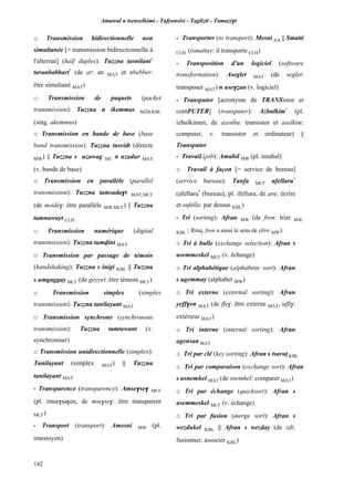 Amawal n tsenselkimt - Tafôansist - Taglizit - Tamazi$t
142
o Transmission bidirectionnelle non
simultanée [= transmission bidirectionnelle à
l'alternat] (half duplex): Tuzzna tasnilant*
taranbabbart*
(de ar: an MAT et nbebber:
être simultané MAT)
o Transmission de paquets (packet
transmission): Tuzzna n ikemmas MZB,KBL
(sing. akemmus)
o Transmission en bande de base (base
band transmission): Tuzzna tusridt (directe
MW) || Tuzzna s uzawag MC n uzadur MAT
(v. bande de base)
o Transmission en parallèle (parallel
transmission): Tuzzna tamsada$t MAT,MC£
(de mside$: être parallèle MW,MC£) || Tuzzna
tamnawayt CLH
o Transmission numérique (digital
transmission): Tuzzna tumvint MAT
o Transmission par passage de témoin
(handshaking): Tuzzna s inigi KBL || Tuzzna
s umgaggay MC£ (de geyyet: être témoin MC£)
o Transmission simplex (simplex
transmission): Tuzzna tanilayant MAT
o Transmission synchrone (synchronous
transmission): Tuzzna tamtawant (v.
synchroniser)
o Transmission unidirectionnelle (simplex):
Tanilayant (simplex MAT) || Tuzzna
tanilayant MAT
- Transparence (transparency): Amse$se$ MC£
(pl. imse$sa$en, de mse$se$: être transparent
MC£)
- Transport (transport): Amesni MW (pl.
imesniyen)
- Transporter (to transport): Mesni AA || Smatti
CLH (ismattay: il transporte CLH)
- Transposition d'un logiciel (software
transformation): Aseglet MAT (de seglet:
transposer MAT) n use$éan (v. logiciel)
- Transputer [acronyme de TRANSistor et
comPUTER] (transputer): Azbulkim*
(pl.
izbulkimen, de azenbu: transistor et aselkim:
computer, v. transistor et ordinateur) ||
Transputer
- Travail (job): Amahil MW (pl. imuhal)
o Travail à façon [= service de bureau]
(service bureau): Tanfa MC£ ufellaru*
(afellaru*
(bureau), pl. ifellura, de aru: écrire
et sufella: par dessus KBL)
- Tri (sorting): Afran MW (de fren: trier MW,
KBL ; Rmq. fren a aussi le sens de élire MW)
o Tri à bulle (exchange selection): Afran s
usemmeskel MC£ (v. échange)
o Tri alphabétique (alphabetic sort): Afran
s ugemmay (alphabet MW)
o Tri externe (external sorting): Afran
yeff$en MAT (de ffe$: être externe MAT, uffi$:
extérieur MAT)
o Tri interne (internal sorting): Afran
agensan MAT
o Tri par clé (key sorting): Afran s tsarup KBL
o Tri par comparaison (exchange sort): Afran
s usnemhel MAT (de snemhel: comparer MAT)
o Tri par échange (quicksort): Afran s
usemmeskel MC£ (v. échange)
o Tri par fusion (merge sort): Afran s
wezdukel KBL || Afran s wezday (de zdi:
fusionner, associer KBL)
 