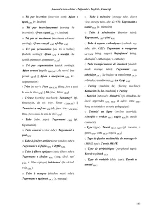 Amawal n tsenselkimt - Tafôansist - Taglizit - Tamazi$t
143
o Tri par insertion (insertion sort): Afran s
tguri KBL (v. insérer)
o Tri par interclassement (sorting by
insertion): Afran s tguri KBL (v. insérer)
o Tri par le maximum (maximum element
sorting): Afran s wazal MAT afellay MAT
o Tri par permutation [ou tri à bulles]
(bubble sorting): Afran MW s usenfel (de
senfel: permuter, commuter MAT)
o Tri par segmentation (quick sorting):
Afran arurad (rapide MW,MC£, de rured: être
pressé MC£) || Afran s useqzuzem KBL (v.
segmentation)
- Trier (to sort): Fren MW,KBL (Rmq. fren a aussi
le sens de élire MW) || Sti (trier, filtrer CLH)
- Trieuse (sorting machine): Tamastayt*
(pl.
timastayin, de sti: trier, filtrer CLH,KBL) ||
Tamacint n wefran MW (de fren: trier MW,KBL;
Rmq. fren a aussi le sens de élire MW)
- Tube (tube, pipe): Tagwmamt CLH (pl.
tigwmamin)
o Tube couleur (color tube): Tagwmamt n
yini MW
o Tube à fenêtre arrière (rear window tube):
Tagwmamt s usfaylu MW n deffir KBL
o Tube à fibres optiques (optic fibers tube):
Tagwmamt s idedan KBL (sing. ided: nerf
KBL, v. fibre optique) isekdanen*
(de sikked:
voir KBL)
o Tube à masque (shadow mask tube):
Tagwmamt s tgelmust MC£ (v. masque)
o Tube à mémoire (storage tube, direct
view storage tube, abr. DVST): Tagwmamt s
tkatut MC£ (v. mémoire)
o Tube à pénétration (barrier tube):
Tagwmamt CLH s yimi KBL
o Tube à rayons cathodiques (cathode ray
tube, abr. CRT): Tagwmamt n waqqaren
MC£,MW (sing. aqqar) ikaîuvanen*
(sing.
akaîuvan*
: cathodique, v. cathode)
o Tube transformateur de standard (double
mode storage tube): Tagwmamt CLH
tabeddayt MC£ (de baday: se transformer MC£,
sebbedey: transformer MC£) n tize$t MAT
- Turing [machine de] (Turing machine):
Tamacint (du lat. machina) n Turing
- Tutoriel (tutorial): Almevris*
(pl. ilmevras, de
lmed: apprendre MW, MC£ et avris: texte MW,
Rmq. un tutoriel est un texte pédagogique)
o Tutoriel en ligne (on-line tutorial):
Almevris s weskar MAT uqqin KBL(v. mode
connecté)
- Type (type): Tawsit MAT, MC£ (pl. tiwsatin, =
genre MW, sorte MC£, espèce MC£)
o Type de fichier multimédia de messagerie
(MIME type): Tawsit MIME
o Type de périphérique (peripheral type):
Tawsit n yibenk CLH
o Type de variable (data type): Tawsit n
umutti MAT
 