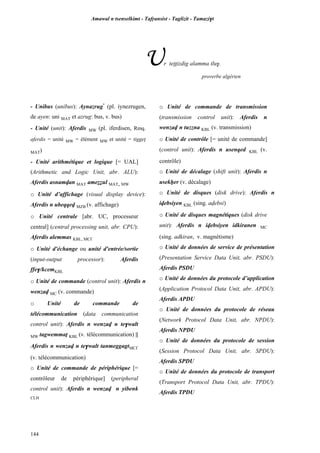 Amawal n tsenselkimt - Tafôansist - Taglizit - Tamazi$t
144
Ur teppizdig alamma tlu$.
proverbe algérien
- Unibus (unibus): Aynazrug*
(pl. iynezrugen,
de ayen: uni MAT et azrug: bus, v. bus)
- Unité (unit): Aferdis MW (pl. iferdisen, Rmq.
aferdis = unité MW = élément MW et unité = tiggep
MAT)
- Unité arithmétique et logique [= UAL]
(Arithmetic and Logic Unit, abr. ALU):
Aferdis asnamvan MAT ameééul MAT, MW
o Unité d’affichage (visual display device):
Aferdis n ubeqqev MZB (v. affichage)
o Unité centrale [abr. UC, processeur
central] (central processing unit, abr. CPU):
Aferdis alemmas KBL, MC£
o Unité d'échange ou unité d'entrée/sortie
(input-output processor): Aferdis
ffe$/kcemKBL
o Unité de commande (control unit): Aferdis n
wenzav MC (v. commande)
o Unité de commande de
télécommunication (data communication
control unit): Aferdis n wenzav n te$walt
MW tagwemmaî KBL (v. télécommunication) ||
Aferdis n wenzav n te$walt tanmeggagtMC£
(v. télécommunication)
o Unité de commande de périphérique [=
contrôleur de périphérique] (peripheral
control unit): Aferdis n wenzav n yibenk
CLH
o Unité de commande de transmission
(transmission control unit): Aferdis n
wenzav n tuzzna KBL (v. transmission)
o Unité de contrôle [= unité de commande]
(control unit): Aferdis n usenqed KBL (v.
contrôle)
o Unité de décalage (shift unit): Aferdis n
usekêer (v. décalage)
o Unité de disques (disk drive): Aferdis n
ivebsiyen KBL (sing. avebsi)
o Unité de disques magnétiques (disk drive
unit): Aferdis n ivebsiyen idkiranen MC
(sing. adkiran, v. magnétisme)
o Unité de données de service de présentation
(Presentation Service Data Unit, abr. PSDU):
Aferdis PSDU
o Unité de données du protocole d’application
(Application Protocol Data Unit, abr. APDU):
Aferdis APDU
o Unité de données du protocole de réseau
(Network Protocol Data Unit, abr. NPDU):
Aferdis NPDU
o Unité de données du protocole de session
(Session Protocol Data Unit, abr. SPDU):
Aferdis SPDU
o Unité de données du protocole de transport
(Transport Protocol Data Unit, abr. TPDU):
Aferdis TPDU
 