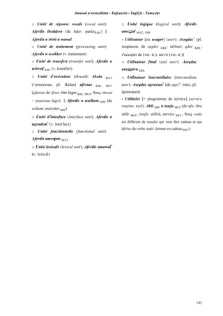 Amawal n tsenselkimt - Tafôansist - Taglizit - Tamazi$t
145
o Unité de réponse vocale (vocal unit):
Aferdis iheddôen (de hveô: parlerKBL) ||
Aferdis n tririt n wawal
o Unité de traitement (processing unit):
Aferdis n usekker (v. traitement)
o Unité de transfert (transfer unit): Aferdis n
usiwev KBL (v. transfert)
o Unité d’exécution (thread): Akala MAT
(=processus, pl. ikalan) afessas KBL, MC£
(afessas de ifsus: être léger KBL, MC£, Rmq. thread
= processus léger) || Aferdis n uselkem MW (de
selkem: exécuter MW)
o Unité d’interface (interface unit): Aferdis n
ugrudem*
(v. interface)
o Unité fonctionnelle (functional unit):
Aferdis ames$an MAT
o Unité lexicale (lexical unit): Aferdis amawal*
(v. lexical)
o Unité logique (logical unit): Aferdis
ameééul MAT, MW
- Utilisateur [ou usager] (user): Aseqdac*
(pl.
iseqdacen, de seqdec KBL: utiliser; qdec KBL:
s'occuper de (ver. tr.), servir (ver. tr.))
o Utilisateur final (end user): Aseqdac
aneggaru KBL
o Utilisateur intermédiaire (intermediate
user): Aseqdac agrawan*
(de ager*
: inter, pl.
igrawanen)
- Utilitaire [= programme de service] (service
routine, tool): Ahil MW n tanfa MC£ (de nfu: être
utile MC£, tanfa: utilité, service MC£, Rmq. tanfa
est différent de tanafut qui veut dire cadeau et qui
dérive du verbe nufet: donner en cadeau MC£)
 