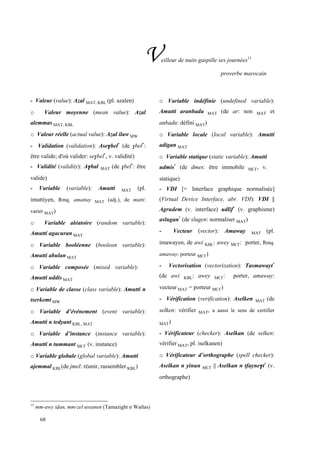 68
Veilleur de nuits gaspille ses journées11
proverbe marocain
11
mm-awy ivan, mm-zel ussanen (Tamazight n Watlas)
- Valeur (value): Azal MAT, KBL (pl. azalen)
o Valeur moyenne (mean value): Azal
alemmas MAT, KBL
o Valeur réelle (actual value): Azal ilaw MW
- Validation (validation): Ase$bel*
(de $bel*
:
être valide; d'où valider: se$bel*
, v. validité)
- Validité (validity): A$bal MAT (de $bel*
: être
valide)
- Variable (variable): Amutti MAT (pl.
imuttiyen, Rmq. amattay MAT (adj.), de mutti:
varier MAT)
o Variable aléatoire (random variable):
Amutti agacuran MAT
o Variable booléenne (boolean variable):
Amutti abulan MAT
o Variable composée (mixed variable):
Amutti uddis MAT
o Variable de classe (class variable): Amutti n
tserkemt MW
o Variable d’événement (event variable):
Amutti n tedyant KBL, MAT
o Variable d’instance (instance variable):
Amutti n tummant MC£ (v. instance)
o Variable globale (global variable): Amutti
ajemmal KBL(de jmel: réunir, rassembler KBL)
o Variable indéfinie (undefined variable):
Amutti aranbadu MAT (de ar: non MAT et
anbadu: défini MAT)
o Variable locale (local variable): Amutti
adigan MAT
o Variable statique (static variable): Amutti
udmis*
(de dmes: être immobile MC£, v.
statique)
- VDI [= Interface graphique normalisée]
(Virtual Device Interface, abr. VDI): VDI ||
Agrudem (v. interface) udlif*
(v. graphisme)
aslugan*
(de slugen: normaliser MAT)
- Vecteur (vector): Amaway MAT (pl.
imawayen, de awi KBL: awey MC£: porter, Rmq.
amaway: porteur MC£)
- Vectorisation (vectorization): Tasmawayt*
(de awi KBL: awey MC£: porter, amaway:
vecteur MAT = porteur MC£)
- Vérification (verification): Aselken MAT (de
selken: vérifier MAT, a aussi le sens de certifier
MAT)
- Vérificateur (checker): Aselkan (de selken:
vérifier MAT, pl. iselkanen)
o Vérificateur d’orthographe (spell checker):
Aselkan n yinun MC£ || Aselkan n tfayne$t*
(v.
orthographe)
 