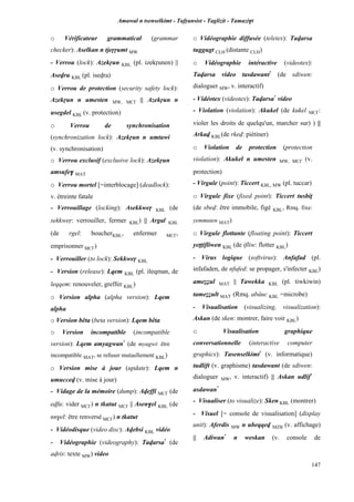 Amawal n tsenselkimt - Tafôansist - Taglizit - Tamazi$t
147
o Vérificateur grammatical (grammar
checker): Aselkan n tjeôôumt MW
- Verrou (lock): Azekôun KBL (pl. izekôunen) ||
Asevru KBL (pl. isevra)
o Verrou de protection (security safety lock):
Azekôun n umesten MW, MC£ || Azekôun n
usegdel KBL (v. protection)
o Verrou de synchronisation
(synchronization lock): Azekôun n umtawi
(v. synchronisation)
o Verrou exclusif (exclusive lock): Azekôun
amsufe$ MAT
o Verrou mortel [=interblocage] (deadlock):
v. étreinte fatale
- Verrouillage (locking): Asekkweô KBL (de
sekkweô: verrouiller, fermer KBL) || Argal KBL
(de rgel: boucherKBL, enfermer MC£,
emprisonner MC£)
- Verrouiller (to lock): Sekkweô KBL
- Version (release): Lqem KBL (pl. ileqman, de
leqqem: renouveler, greffer KBL)
o Version alpha (alpha version): Lqem
alpha
o Version bêta (beta version): Lqem bêta
o Version incompatible (incompatible
version): Lqem amyagwan*
(de myagwi: être
incompatible MAT, se refuser mutuellement KBL)
o Version mise à jour (update): Lqem n
umuccev (v. mise à jour)
- Vidage de la mémoire (dump): Aveffi MC£ (de
evfu: vider MC£) n tkatut MC£ || Asen$el KBL (de
nn$el: être renversé MC£) n tkatut
- Vidéodisque (video disc): Avebsi KBL vidéo
- Vidéographie (videography): Tavarsa*
(de
avris: texte MW) video
o Vidéographie diffusée (teletex): Tavarsa
tuggugt CLH (distante CLH)
o Vidéographie intéractive (videotex):
Tavarsa video tasdawant*
(de sdiwen:
dialoguer MW, v. interactif)
- Vidéotex (videotex): Tavarsa*
video
- Violation (violation): Akukel (de kukel MC£:
violer les droits de quelqu'un, marcher sur) ) ||
Arkav KBL(de rkev: piétiner)
o Violation de protection (protection
violation): Akukel n umesten MW, MC£ (v.
protection)
- Virgule (point): Ticcert KBL, MW (pl. tuccar)
o Virgule fixe (fixed point): Ticcert tusbiî
(de sbev: être immobile, figé KBL, Rmq. fixe:
yemmuten MAT)
o Virgule flottante (floating point): Ticcert
yeppifliwen KBL (de ifliw: flotter KBL)
- Virus logique (softvirus): Anfafad (pl.
infafaden, de nfufed: se propager, s'infecter KBL)
ameééul MAT || Tawekka KBL (pl. tiwkiwin)
tameééult MAT (Rmq. abâuc KBL =microbe)
- Visualisation (visualizing, visualization):
Askan (de sken: montrer, faire voir KBL)
o Visualisation graphique
conversationnelle (interactive computer
graphics): Tasenselkimt*
(v. informatique)
tudlift (v. graphisme) tasdawant (de sdiwen:
dialoguer MW, v. interactif) || Askan udlif*
asdawan*
- Visualiser (to visualize): Sken KBL (montrer)
- Visuel [= console de visualisation] (display
unit): Aferdis MW n ubeqqev MZB (v. affichage)
|| Adiwan*
n weskan (v. console de
 