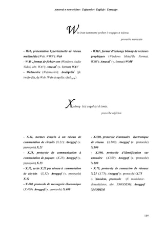 Amawal n tsenselkimt - Tafôansist - Taglizit - Tamazi$t
149
Win iran tammemt yesbeô i wuqqus n tzizwa.
proverbe marocain
- Web, présentation hypertextuelle de réseau
multimédia (Web, WWW): Web
- WAV, format de fichier son (Windows Audio
Video, abr. WAV): Amasal*
(v. format) WAV
- Webmestre (Webmaster): Aweb$ella*
(pl.
iweb$ella, de Web: Web et a$ella: chef MW)
- WMF, format d’échange bitmap de vecteurs
graphiques (Windows MetaFile Format,
WMF): Amasal*
(v. format) WMF
Xedme$ lxiô yu$al iyi d ixmiô.
proverbe algérien
- X.21, normes d’accès à un réseau de
commutation de circuits (X.21): Aneggaf (v.
protocole) X.21
- X.25, protocole de communication à
commutation de paquets (X.25): Aneggaf (v.
protocole) X.25
- X.32, accès X.25 par réseau à commutation
de circuits (X.32): Aneggaf (v. protocole)
X.32
- X.400, protocole de messagerie électronique
(X.400): Aneggaf (v. protocole) X.400
- X.500, protocole d’annuaire électronique
de réseau (X.500): Aneggaf (v. protocole)
X.500
- X.500, protocole d’identification sur
annuaire (X.509): Aneggaf (v. protocole)
X.509
- X.75, protocole de connexion de réseaux
X.25 (X.75): Aneggaf (v. protocole) X.75
o Xmodem, protocole (X modulator-
demodulator, abr. XMODEM): Aneggaf
XMODEM
 