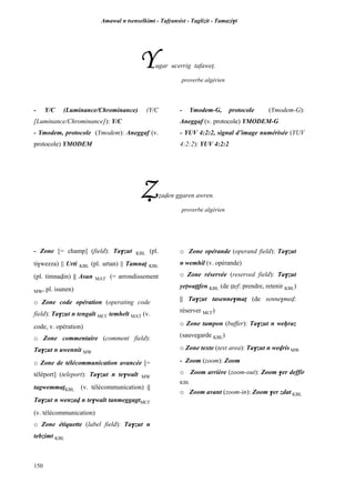 Amawal n tsenselkimt - Tafôansist - Taglizit - Tamazi$t
150
Yugar ucerrig tafawep.
proverbe algérien
- Y/C (Luminance/Chrominance) (Y/C
[Luminance/Chrominance]): Y/C
- Ymodem, protocole (Ymodem): Aneggaf (v.
protocole) YMODEM
- Ymodem-G, protocole (Ymodem-G):
Aneggaf (v. protocole) YMODEM-G
- YUV 4:2:2, signal d’image numérisée (YUV
4:2:2): YUV 4:2:2
èéaven ggaren awren.
proverbe algérien
- Zone [= champ] (field): Ta$zut KBL (pl.
ti$wezza) || Urti KBL (pl. urtan) || Tamnaî KBL
(pl. timnavin) || Asun MAT (= arrondissement
MW, pl. isunen)
o Zone code opération (operating code
field): Ta$zut n tengalt MC£ temhelt MAT (v.
code, v. opération)
o Zone commentaire (comment field):
Ta$zut n uwennit MW
o Zone de télécommunication avancée [=
téléport] (teleport): Ta$zut n te$walt MW
tagwemmaîKBL (v. télécommunication) ||
Ta$zut n wenzav n te$walt tanmeggagtMC£
(v. télécommunication)
o Zone étiquette (label field): Ta$zut n
tebzimt KBL
o Zone opérande (operand field): Ta$zut
n wemhil (v. opérande)
o Zone réservée (reserved field): Ta$zut
yepwaîîfen KBL (de îîef: prendre, retenir KBL)
|| Ta$zut tasenne$maî (de senne$mev:
réserver MC£)
o Zone tampon (buffer): Ta$zut n weêraz
(sauvegarde KBL)
o Zone texte (text area): Ta$zut n wevris MW
- Zoom (zoom): Zoom
o Zoom arrière (zoom-out): Zoom $er deffir
KBL
o Zoom avant (zoom-in): Zoom $er zdat KBL
 