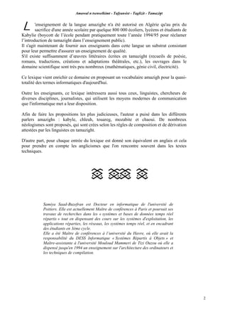 Amawal n tsenselkimt - Tafôansist - Taglizit - Tamazi$t
2
'enseignement de la langue amazighe n'a été autorisé en Algérie qu'au prix du
sacrifice d'une année scolaire par quelque 800 000 écoliers, lycéens et étudiants de
Kabylie (boycott de l’école pendant pratiquement toute l’année 1994/95 pour réclamer
l’introduction de tamazight dans l’enseignement public).
Il s'agit maintenant de fournir aux enseignants dans cette langue un substrat consistant
pour leur permettre d'assurer un enseignement de qualité.
S'il existe suffisamment d’œuvres littéraires écrites en tamazight (recueils de poésie,
romans, traductions, créations et adaptations théâtrales, etc.), les ouvrages dans le
domaine scientifique sont très peu nombreux (mathématiques, génie civil, électricité).
Ce lexique vient enrichir ce domaine en proposant un vocabulaire amazigh pour la quasi-
totalité des termes informatiques d'aujourd'hui.
Outre les enseignants, ce lexique intéressera aussi tous ceux, linguistes, chercheurs de
diverses disciplines, journalistes, qui utilisent les moyens modernes de communication
que l'informatique met a leur disposition.
Afin de faire les propositions les plus judicieuses, l'auteur a puisé dans les différents
parlers amazighs : kabyle, chleuh, touareg, mozabite et chaoui. De nombreux
néologismes sont proposés, qui sont crées selon les règles de composition et de dérivation
attestées par les linguistes en tamazight.
D'autre part, pour chaque entrée du lexique est donné son équivalent en anglais et cela
pour prendre en compte les anglicismes que l'on rencontre souvent dans les textes
techniques.
Samiya Saad-Buzefran est Docteur en informatique de l'université de
Poitiers. Elle est actuellement Maître de conférences à Paris et poursuit ses
travaux de recherches dans les « systèmes et bases de données temps réel
répartis » tout en dispensant des cours sur les systèmes d'exploitation, les
applications réparties, les réseaux, les systèmes temps réel, et en encadrant
des étudiants en 3ème cycle.
Elle a été Maître de conférences à l’université du Havre, où elle avait la
responsabilité du DESS Informatique « Systèmes Répartis à Objets » et
Maître-assistante à l'université Mouloud Mammeri de Tizi Ouzou où elle a
dispensé jusqu'en 1994 un enseignement sur l'architecture des ordinateurs et
les techniques de compilation.
L
 