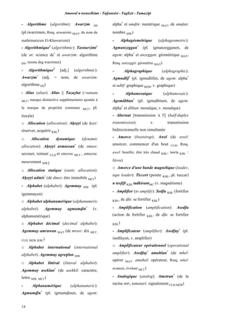 Amawal n tsenselkimt - Tafôansist - Taglizit - Tamazi$t
14
- Algorithme (algorithm): Awarzim HS
(pl.iwarzimen, Rmq. axwarzim MAT, du nom du
mathématicien El-Khawarizmi)
- Algorithmique1
(algorithmic): Tasnurzimt*
(de sn: science de*
et awarzim: algorithme
HS, tussna deg warzimen)
- Algorithmique2
[adj.] (algorithmic):
Awarzim*
(adj. = nom, de awarzim:
algorithme HS)
- Alias (alias): Alias || Tazaélut (=surnom
MC£, marque distinctive supplémentaire ajoutée à
la marque de propriété commune MC£, pl.
tizeéla)
o Allocation (allocation): Aêeôôi (de êeôô:
réserver, acquérir KBL)
o Allocation dynamique (dynamic
allocation): Aêeôôi asmussan*
(de smuss:
secouer, remuer CLH et smessu MC£ , amussu:
mouvement MW)
o Allocation statique (static allocation):
Aêeôôi udmis*
(de dmes: être immobile MC£)
- Alphabet (alphabet): Agemmay MW (pl.
igemmayen)
o Alphabet alphanumérique (alphanumeric
alphabet): Agemmay agmumvin*
(v.
alphanumérique)
o Alphabet décimal (decimal alphabet):
Agemmay amrawan MAT (de mraw: dix MC£,
CLH, MZB, KBL)
o Alphabet international (international
alphabet): Agemmay agra$lan MW
o Alphabet littéral (litteral alphabet):
Agemmay aseklan*
(de asekkil: caractère,
lettre MW, MC£)
- Alphanumérique (alphanumeric):
Agmumvin*
(pl. igmumvinen, de agem:
alpha*
et umvin: numérique MAT, de amvan:
nombre MW)
- Alphagéométrique (alphageometric):
Agmanzeggan*
(pl. igmanzegganen, de
agem: alpha*
et anzeggan: géométrique MAT,
Rmq. tanzeggit: géométrie MAT)
- Alphagraphique (alphagraphic):
Agmudlif*
(pl. igmudlifen, de agem: alpha*
et udlif: graphique MZB, v. graphique)
- Alphamosaique (alphamosaic):
Agemâbban*
(pl. igmuâbinen, de agem:
alpha*
et âbban: mosaïque, v. mosaïque)
- Alternat [transmission à l'] (half-duplex
transmission): v. transmission
bidirectionnelle non simultanée
- Amorce (bootstrap): Awel (de awel:
amorcer, commencer d'un bout CLH, Rmq.
awel: bouillir, être très chaud KBL, tawla KBL :
fièvre)
o Amorce d'une bande magnétique (leader,
tape leader): Ticcert (pointe KBL, pl. tuccar)
n tesfift KBL tadkirantMC (v. magnétisme)
- Amplifier (to amplify): Sedfu KBL (fortifier
KBL, de dfu: se fortifier KBL)
- Amplification (amplification): Asedfu
(action de fortifier KBL, de dfu: se fortifier
KBL)
- Amplificateur (amplifier): Asedfay*
(pl.
isedfayen, v. amplifier)
o Amplificateur opérationnel (operational
amplifier): Asedfay*
amahlan*
(de mhel:
opérer MAT, amahal: opérateur, Rmq. mhel:
avancer, évoluer MC£)
- Analogique (analog): Ametran*
(de la
racine mtr, tamatart: signalement CLH,MZB)
 