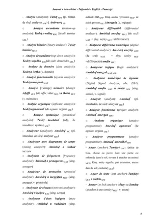 Amawal n tsenselkimt - Tafôansist - Taglizit - Tamazi$t
15
- Analyse (analysis): Tasleî MW (pl. tislav,
de slev: analyser MW) || Asebrurez HS
o Analyse ascendante (bottom-up
analysis): Tasleî s walluy KBL (de ali: monter
KBL)
o Analyse binaire (binary analysis): Tasleî
timisint MAT
o Analyse descendante (top-down analysis):
Tasleî s uûubbu KBL(de ûûub: descendre KBL)
o Analyse de données (data analysis):
Tasleî n isefka (v. donnée)
o Analyse fonctionnelle (system analysis):
Tasleî tames$ant MAT
o Analyse [=vidage] mémoire (dump):
Aveffi MC£ (de evfu: vider MC£) n tkatut MC£
(v. mémoire)
o Analyse organique (software analysis):
Tasleî tagmawant*
(de agman: organe MW)
o Analyse syntaxique (syntactical
analysis): Tasleî taseddast*
(adj., de
taseddast: syntaxe MW)
- Analyseur (analyzer): Amsislev MC (pl.
imseslav, de slev: analyser MW)
o Analyseur avec diagramme de temps
(timing analyzer): Amsislev n wakud
MC£,MW
o Analyseur de fréquences (frequency
analyzer): Amsislev n yesnagaren MAT (sing.
asnagar)
o Analyseur de protocoles (protocol
analyzer): Amsislev n ineggafen MC£ (sing.
aneggaf, v. protocole)
o Analyseur de réseaux (network analyzer):
Amsislev n izevwa KBL (sing. azeîîa)
o Analyseur d'états logiques (state
analyzer): Amsislev n waddaden (sing.
addad: état MW, Rmq. addad =pression MC£, de
aded: presser MC£) imeééula (v. logique)
o Analyseur différentiel (differential
analyzer): Amsislev aneélay MAT (de seéli
MAT = éley, seéley MC£ =différencier)
o Analyseur différentiel numérique (digital
differential analyzer): Amsislev aneélay MAT
(de seéli MAT = éley, seéley MC£
=différencier) umvin MAT
o Analyseur logique (logic analyzer):
Amsislev ameééul MAT,MW
o Analyseur numérique de signaux
(Digital Signal Analyzer, abr. DSA):
Amsislev umvin MAT n tmula MW (sing.
tamuli, v. signal)
- Analyste (analyst): Ameslav*
(pl.
imeslaven, de slev: analyser MW)
o Analyste fonctionnel (project analyst):
Ameslav*
ames$an MAT
o Analyste organique (analyst
programmer): Ameslav*
agmawan*
(de
agman: organe MW)
o Analyste programmeur (analyst
programmer): Ameslav*
amessihel MW
- Ancre (anchor): Tamdeyt MC£ (pièce de
bois, chaine ou pierre dont une partie est
enfoncée dans le sol, servant à attacher un animal
MC£, Rmq. mdey signifie, par extension, ancrer
dans le sol [enclume] MC£)
o Ancre de texte (text anchor): Tamdeyt
MC£ n wevris MW
- Ancrer (to lock anchor): Mdey ou Semdey
(attacher à une tamdeyt MC£, v. ancre)
 