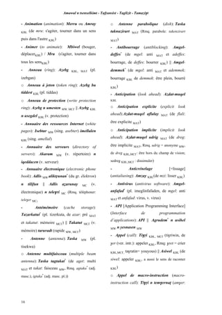 Amawal n tsenselkimt - Tafôansist - Taglizit - Tamazi$t
16
- Animation (animation): Merru ou Amray
KBL (de mru: s'agiter, tourner dans un sens
puis dans l'autre KBL)
- Animer (to animate): Mbiwel (bouger,
déplacerKBL) / Mru (s'agiter, tourner dans
tous les sensKBL)
- Anneau (ring): Azebg KBL, MAT (pl.
izebgan)
o Anneau à jeton (token ring): Azebg bu
tiddest KBL (pl. tiddas)
o Anneau de protection (write protection
ring): Azebg n umesten MW, MC£ || Azebg KBL
n usegdel KBL (v. protection)
- Annuaire des ressources Internet (white
pages): Isebtar MW (sing. asebter) imellalen
KBL (sing. amellal)
- Annuaire des serveurs (directory of
servers): Akaram MW (v. répertoire) n
iqeddacen (v. serveur)
- Annuaire électronique (electronic phone
book): Adlis MW aliktôunan*
(du gr. êlektron)
n tilifun || Adlis aéarunay MC (v.
électronique) n tele$ri MC (Rmq. téléphoner:
tele$er MC)
- Antémémoire (cache storage):
Tazarkatut*
(pl. tizerkuta, de azar: pré MAT
et takatut: mémoire MC£) || Takatut MC£ (v.
mémoire) taruradt (rapide MW, MC£)
- Antenne (antenna): Taska MW (pl.
tisekwa)
o Antenne multifaisceau (multiple beam
antenna): Taska tagtakat*
(de aget: multi
MAT et takat: faisceau MW, Rmq. agtaka*
(adj.
masc.), igtuka*
(adj. masc. pl.))
o Antenne parabolique (dish): Taska
taknuzirart MAT (Rmq. parabole: takenzirart
MAT)
- Antibourrage (antiblocking): Amgel-
deffes*
(de mgel: anti MAT et adeffes:
bourrage, de deffes: bourrer KBL) || Amgel-
demmek*
(de mgel: anti MAT et ademmek:
bourrage KBL de demmek: être plein, bourré
KBL)
- Anticipation (look ahead): Azdat-muqel
KBL
o Anticipation explicite (explicit look
ahead):Azdat-muqel aflalay MAT (de flali:
être explicite MAT)
o Anticipation implicite (implicit look
ahead): Azdat-muqel udrig MAT (de dreg:
être implicite MAT, Rmq. udrig = anonyme MW,
de dreg KBL,MC£: être hors du champ de vision;
sedreg KBL,MC£ : dissimuler)
- Anticrénelage [=lissage]
(antialiasing): Amzay KBL(de mzi: lisser KBL)
- Antivirus (antivirus software): Amgel-
anfafad*
(pl. imeglinfafaden, de mgel: anti
MAT et anfafad: virus, v. virus)
- API [Application Programming Interface]
(Interface de programmation
d’applications): API || Agrudem*
n usihel
MW n yesnasen MW
- Appel (call): Ti$ôi KBL, MC£ (ti$riwin, de
$er (ver. intr.): appeler KBL, Rmq: $ôet = crier
KBL,MC£, ta$ratin= youyous) || Asiwel KBL (de
siwel: appeler KBL, a aussi le sens de raconter
KBL)
o Appel de macro-instruction (macro-
instruction call): Ti$ôi n tem$ernaî (am$er:
 