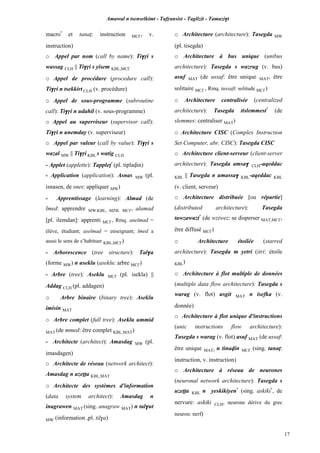 Amawal n tsenselkimt - Tafôansist - Taglizit - Tamazi$t
17
macro*
et tanaî: instruction MC£, v.
instruction)
o Appel par nom (call by name): Ti$ôi s
wassag CLH || Ti$ôi s yisem KBL,MC£
o Appel de procédure (procedure call):
Ti$ôi n tsekkirt CLH (v. procédure)
o Appel de sous-programme (subroutine
call): Ti$ôi n udahil (v. sous-programme)
o Appel au superviseur (supervisor call):
Ti$ôi n unemday (v. superviseur)
o Appel par valeur (call by value): Ti$ôi s
wazal MW || Ti$ôi KBL s watig CLH
- Applet (applette): Tappleî*
(pl. tiplavin)
- Application (application): Asnas MW (pl.
isnasen, de snes: appliquer MW)
- Apprentissage (learning): Almad (de
lmed: apprendre MW,KBL, MZB, MC£, alamad
[pl. ilemdan]: apprenti MC£, Rmq. anelmad =
élève, étudiant; aselmad = enseignant; lmed a
aussi le sens de s’habituer KBL,MC£)
- Arborescence (tree structure): Tal$a
(forme MW) n useklu (aseklu: arbre MC£)
- Arbre (tree): Aseklu MC£ (pl. isekla) ||
Addag CLH (pl. addagen)
o Arbre binaire (binary tree): Aseklu
imisin MAT
o Arbre complet (full tree): Aseklu ummid
MAT (de mmed: être complet KBL,MAT)
- Architecte (architect): Amasdag MW (pl.
imasdagen)
o Architecte de réseau (network architect):
Amasdag n uzeîîa KBL,MAT
o Architecte des systèmes d'information
(data system architect): Amasdag n
inagrawen MAT (sing. anagraw MAT) n tal$ut
MW (information ,pl. til$a)
o Architecture (architecture): Tasegda MW
(pl. tisegda)
o Architecture à bus unique (unibus
architecture): Tasegda s wazrug (v. bus)
asuf MAT (de ussaf: être unique MAT, être
solitaire MC£ , Rmq. tussaft: solitude MC£)
o Architecture centralisée (centralized
architecture): Tasegda tislemmest*
(de
slemmes: centraliser MAT)
o Architecture CISC (Complex Instruction
Set Computer, abr. CISC): Tasegda CISC
o Architecture client-serveur (client-server
architecture): Tasegda amsa$ CLH-aqeddac
KBL || Tasegda n umassa$ KBL-aqeddac KBL
(v. client, serveur)
o Architecture distribuée [ou répartie]
(distributed architecture): Tasegda
tawzawazt*
(de wziwez: se disperser MAT,MC£,
être diffusé MC£)
o Architecture étoilée (starred
architecture): Tasegda m yetri (itri: étoile
KBL)
o Architecture à flot multiple de données
(multiple data flow architecture): Tasegda s
warag (v. flot) usgit MAT n isefka (v.
donnée)
o Architecture à flot unique d'instructions
(unic instructions flow architecture):
Tasegda s warag (v. flot) asuf MAT (de ussaf:
être unique MAT)
n tinavin MC£ (sing. tanaî:
instruction, v. instruction)
o Architecture à réseau de neurones
(neuronal network architecture): Tasegda s
uzeîîa KBL n yeskikiyen*
(sing. askiki*
, de
nervure: askiki CLH, neurone dérive du grec
neuron: nerf)
 