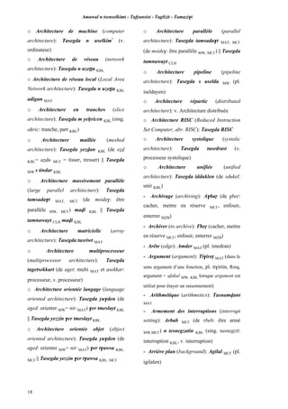 Amawal n tsenselkimt - Tafôansist - Taglizit - Tamazi$t
18
o Architecture de machine (computer
architecture): Tasegda n uselkim*
(v.
ordinateur)
o Architecture de réseau (network
architecture): Tasegda n uzeîîa KBL
o Architecture de réseau local (Local Area
Network architecture): Tasegda n uzeîîa KBL
adigan MAT
o Architecture en tranches (slice
architecture): Tasegda m yeêricen KBL (sing.
aêric: tranche, part KBL)
o Architecture maillée (meshed
architecture): Tasegda yezvan KBL (de eév
KBL= aévu MC£ = tisser, tresser) || Tasegda
MW s tindar KBL
o Architecture massivement parallèle
(large parallel architecture): Tasegda
tamsada$t MAT, MC£ (de mside$: être
parallèle MW, MC£) mavi KBL || Tasegda
tamnawayt CLH mavi KBL
o Architecture matricielle (array
architecture): Tasegda tusriwt MAT
o Architecture multiprocesseur
(multiprocessor architecture): Tasegda
tagetsekkart (de aget: multi MAT et asekkar:
processeur, v. processeur)
o Architecture orientée langage (language
oriented architecture): Tasegda yu$den (de
a$ed: orienter MW= nir MAT) $er tmeslayt KBL
|| Tasegda yezzin $er tmeslayt KBL
o Architecture orientée objet (object
oriented architecture): Tasegda yu$den (de
a$ed: orienter MW= nir MAT) $er t$awsa KBL,
MC£ || Tasegda yezzin $er t$awsa KBL, MC£
o Architecture parallèle (parallel
architecture): Tasegda tamsada$t MAT, MC£
(de mside$: être parallèle MW, MC£) || Tasegda
tamnawayt CLH
o Architecture pipeline (pipeline
architecture): Tasegda s uselda MW (pl.
iseldayen)
o Architecture répartie (distributed
architecture): v. Architecture distribuée
o Architecture RISC (Reduced Instruction
Set Computer, abr. RISC): Tasegda RISC
o Architecture systolique (systolic
architecture): Tasegda tasedrast (v.
processeur systolique)
o Architecture unifiée (unified
architecture): Tasegda idduklen (de sdukel:
unir KBL)
- Archivage (archiving): A$baô (de $beô:
cacher, mettre en réserve MC£, enfouir,
enterrer MZB)
- Archiver (to archive): £beô (cacher, mettre
en réserve MC£, enfouir, enterrer MZB)
- Arête (edge): Amder MAT (pl. imedran)
- Argument (argument): Ti$irep MAT (dans le
sens argument d’une fonction, pl. ti$irtin, Rmq.
argument = afakul MW, KBL lorsque argument est
utilisé pour étayer un raisonnement)
- Arithmétique (arithmetics): Tasnamvant
MAT
- Armement des interruptions (interrupt
setting): Arbab MC£ (de rbeb: être armé
MW,MC£) n tesnegzatin KBL (sing. tasnegzit:
interruption KBL, v. interruption)
- Arrière plan (background): Agilal MC£ (pl.
igilalen)
 